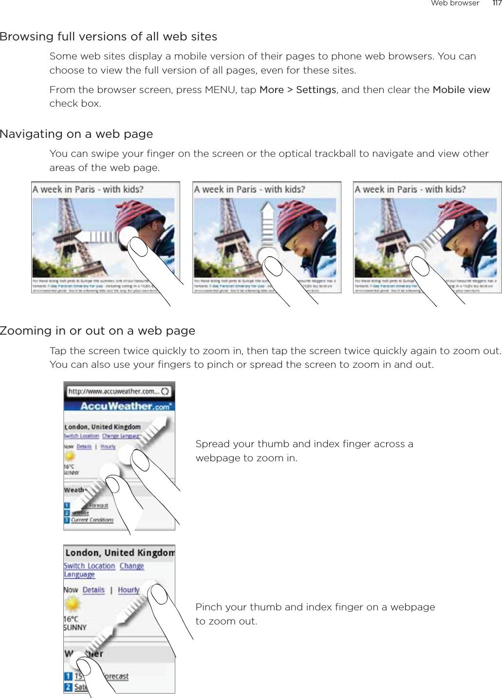 Web browser 117      117Browsing full versions of all web sitesSome web sites display a mobile version of their pages to phone web browsers. You can choose to view the full version of all pages, even for these sites.From the browser screen, press MENU, tap More &gt; Settings, and then clear the Mobile view check box. Navigating on a web pageYou can swipe your finger on the screen or the optical trackball to navigate and view other areas of the web page.Zooming in or out on a web pageTap the screen twice quickly to zoom in, then tap the screen twice quickly again to zoom out. You can also use your fingers to pinch or spread the screen to zoom in and out.Spread your thumb and index finger across a webpage to zoom in.Pinch your thumb and index finger on a webpage to zoom out.