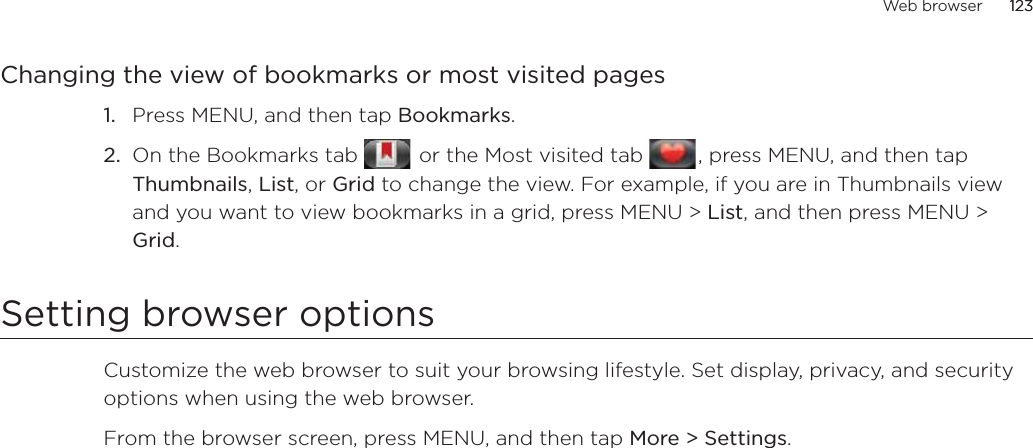 Web browser 123      123Changing the view of bookmarks or most visited pagesPress MENU, and then tap Bookmarks.On the Bookmarks tab    or the Most visited tab   , press MENU, and then tap Thumbnails, List, or Grid to change the view. For example, if you are in Thumbnails view and you want to view bookmarks in a grid, press MENU &gt; List, and then press MENU &gt; Grid.Setting browser optionsCustomize the web browser to suit your browsing lifestyle. Set display, privacy, and security options when using the web browser.From the browser screen, press MENU, and then tap More &gt; Settings.1.2.