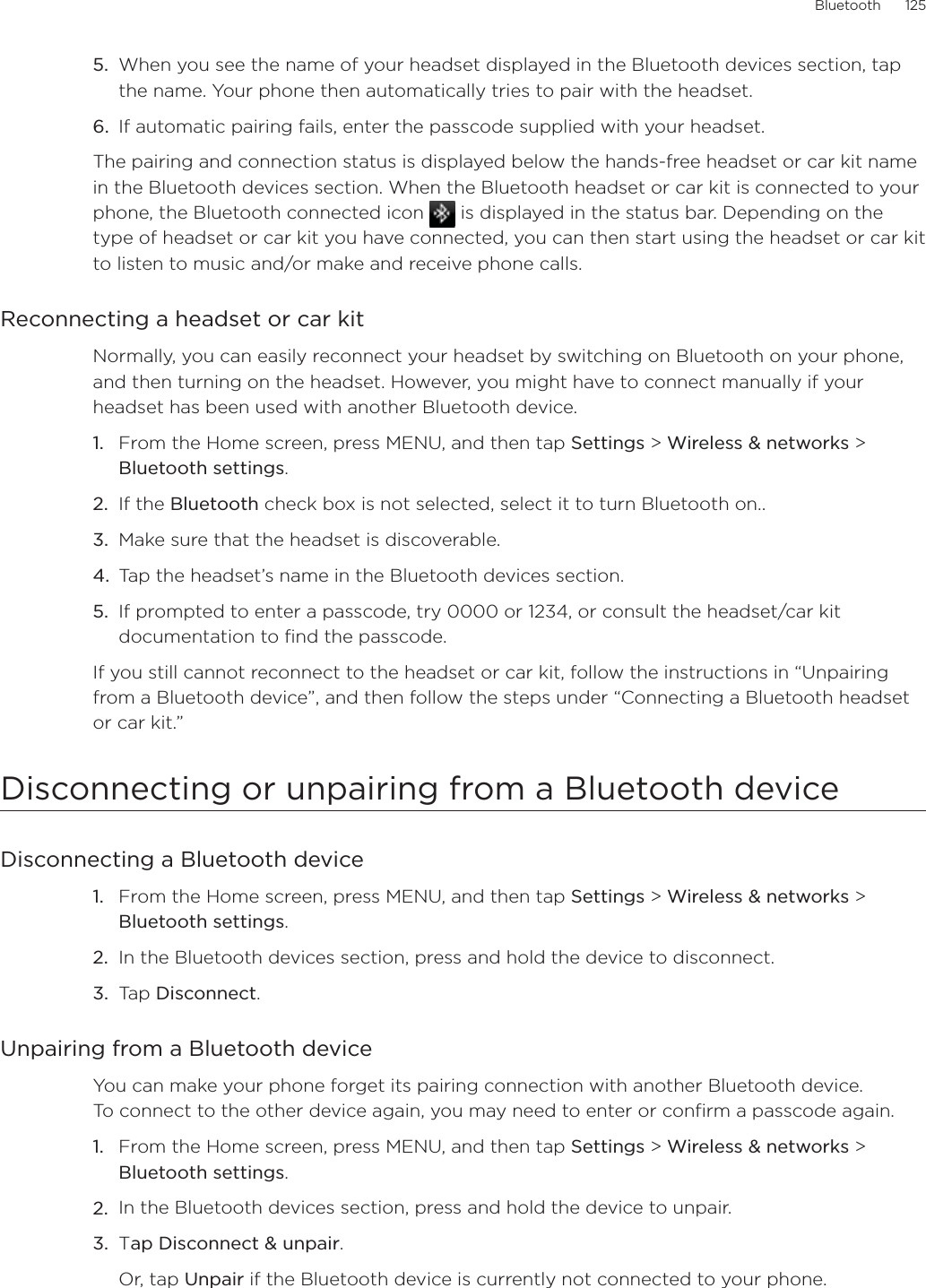 Bluetooth      1255.  When you see the name of your headset displayed in the Bluetooth devices section, tap the name. Your phone then automatically tries to pair with the headset.6.  If automatic pairing fails, enter the passcode supplied with your headset.The pairing and connection status is displayed below the hands-free headset or car kit name in the Bluetooth devices section. When the Bluetooth headset or car kit is connected to your phone, the Bluetooth connected icon   is displayed in the status bar. Depending on the type of headset or car kit you have connected, you can then start using the headset or car kit to listen to music and/or make and receive phone calls.Reconnecting a headset or car kitNormally, you can easily reconnect your headset by switching on Bluetooth on your phone, and then turning on the headset. However, you might have to connect manually if your headset has been used with another Bluetooth device.From the Home screen, press MENU, and then tap Settings &gt; Wireless &amp; networks &gt; Bluetooth settings.If the Bluetooth check box is not selected, select it to turn Bluetooth on..Make sure that the headset is discoverable.Tap the headset’s name in the Bluetooth devices section.If prompted to enter a passcode, try 0000 or 1234, or consult the headset/car kit documentation to find the passcode.If you still cannot reconnect to the headset or car kit, follow the instructions in “Unpairing from a Bluetooth device”, and then follow the steps under “Connecting a Bluetooth headset or car kit.”Disconnecting or unpairing from a Bluetooth deviceDisconnecting a Bluetooth deviceFrom the Home screen, press MENU, and then tap Settings &gt; Wireless &amp; networks &gt; Bluetooth settings.In the Bluetooth devices section, press and hold the device to disconnect.Tap Disconnect.Unpairing from a Bluetooth deviceYou can make your phone forget its pairing connection with another Bluetooth device.  To connect to the other device again, you may need to enter or confirm a passcode again.From the Home screen, press MENU, and then tap Settings &gt; Wireless &amp; networks &gt; Bluetooth settings.In the Bluetooth devices section, press and hold the device to unpair.Tap Disconnect &amp; unpair.Or, tap Unpair if the Bluetooth device is currently not connected to your phone.1.2.3.4.5.1.2.3.1.2.3.
