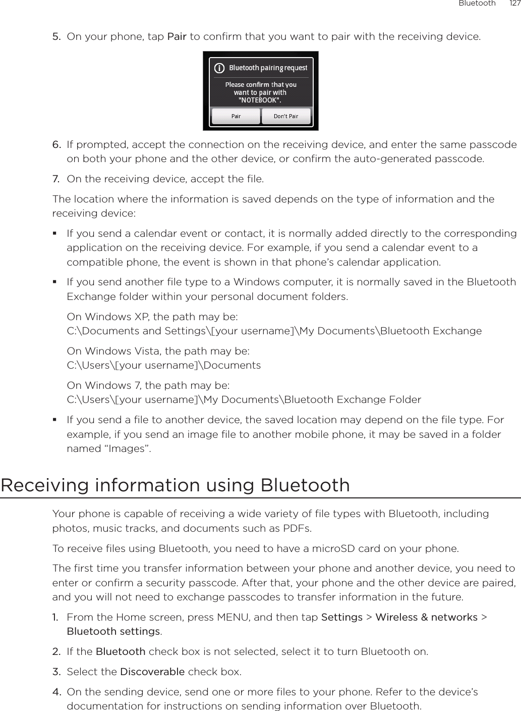 Bluetooth      1275.  On your phone, tap Pair to confirm that you want to pair with the receiving device.6.  If prompted, accept the connection on the receiving device, and enter the same passcode on both your phone and the other device, or confirm the auto-generated passcode. 7.  On the receiving device, accept the file.The location where the information is saved depends on the type of information and the receiving device:If you send a calendar event or contact, it is normally added directly to the corresponding application on the receiving device. For example, if you send a calendar event to a compatible phone, the event is shown in that phone’s calendar application. If you send another file type to a Windows computer, it is normally saved in the Bluetooth Exchange folder within your personal document folders.On Windows XP, the path may be:  C:\Documents and Settings\[your username]\My Documents\Bluetooth ExchangeOn Windows Vista, the path may be:  C:\Users\[your username]\DocumentsOn Windows 7, the path may be:  C:\Users\[your username]\My Documents\Bluetooth Exchange FolderIf you send a file to another device, the saved location may depend on the file type. For example, if you send an image file to another mobile phone, it may be saved in a folder named “Images”. Receiving information using BluetoothYour phone is capable of receiving a wide variety of file types with Bluetooth, including photos, music tracks, and documents such as PDFs.To receive files using Bluetooth, you need to have a microSD card on your phone.The first time you transfer information between your phone and another device, you need to enter or confirm a security passcode. After that, your phone and the other device are paired, and you will not need to exchange passcodes to transfer information in the future. From the Home screen, press MENU, and then tap Settings &gt; Wireless &amp; networks &gt; Bluetooth settings. If the Bluetooth check box is not selected, select it to turn Bluetooth on. Select the Discoverable check box. On the sending device, send one or more files to your phone. Refer to the device’s documentation for instructions on sending information over Bluetooth. 1.2.3.4.