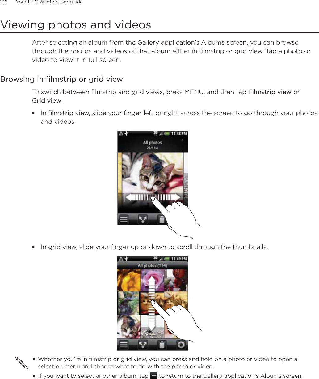 136      Your HTC Wildfire user guide      Viewing photos and videosAfter selecting an album from the Gallery application’s Albums screen, you can browse through the photos and videos of that album either in filmstrip or grid view. Tap a photo or video to view it in full screen.Browsing in filmstrip or grid viewTo switch between filmstrip and grid views, press MENU, and then tap Filmstrip view or Grid view.In filmstrip view, slide your finger left or right across the screen to go through your photos and videos.In grid view, slide your finger up or down to scroll through the thumbnails.Whether you’re in filmstrip or grid view, you can press and hold on a photo or video to open a selection menu and choose what to do with the photo or video.If you want to select another album, tap   to return to the Gallery application’s Albums screen.