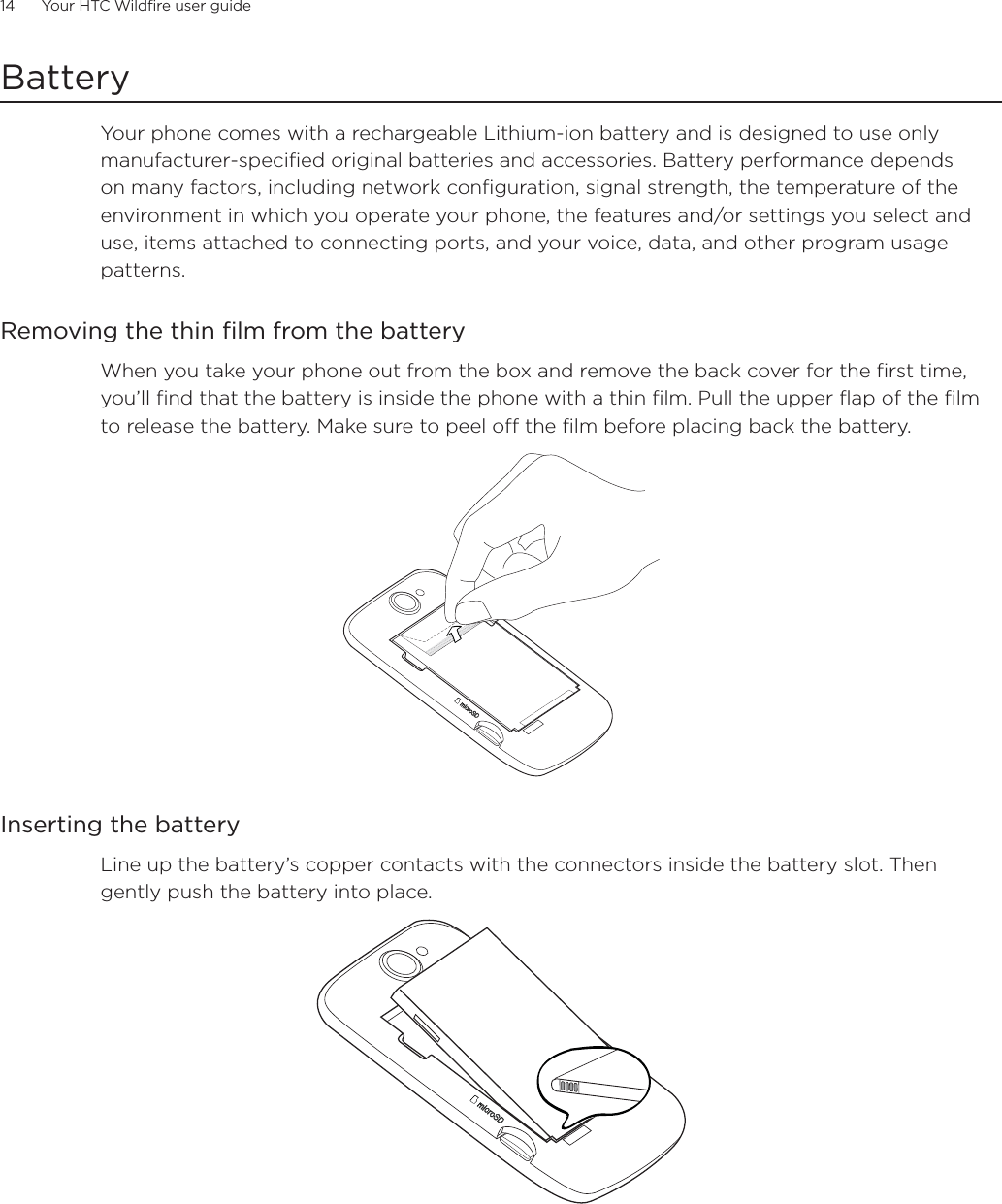 14      Your HTC Wildfire user guide      BatteryYour phone comes with a rechargeable Lithium-ion battery and is designed to use only manufacturer-specified original batteries and accessories. Battery performance depends on many factors, including network configuration, signal strength, the temperature of the environment in which you operate your phone, the features and/or settings you select and use, items attached to connecting ports, and your voice, data, and other program usage patterns.Removing the thin film from the batteryWhen you take your phone out from the box and remove the back cover for the first time, you’ll find that the battery is inside the phone with a thin film. Pull the upper flap of the film to release the battery. Make sure to peel off the film before placing back the battery.Inserting the batteryLine up the battery’s copper contacts with the connectors inside the battery slot. Then gently push the battery into place.