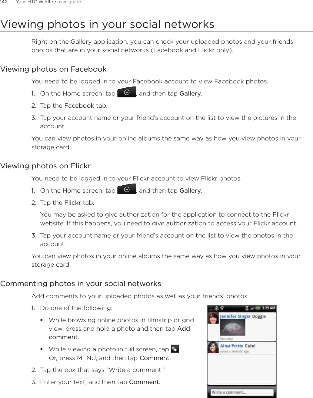 142      Your HTC Wildfire user guide      Viewing photos in your social networksRight on the Gallery application, you can check your uploaded photos and your friends’ photos that are in your social networks (Facebook and Flickr only).Viewing photos on FacebookYou need to be logged in to your Facebook account to view Facebook photos.On the Home screen, tap  , and then tap Gallery.Tap the Facebook tab.Tap your account name or your friend’s account on the list to view the pictures in the account.You can view photos in your online albums the same way as how you view photos in your storage card.Viewing photos on FlickrYou need to be logged in to your Flickr account to view Flickr photos.1.  On the Home screen, tap  , and then tap Gallery.2.  Tap the Flickr tab.You may be asked to give authorization for the application to connect to the Flickr website. If this happens, you need to give authorization to access your Flickr account.3.  Tap your account name or your friend’s account on the list to view the photos in the account.You can view photos in your online albums the same way as how you view photos in your storage card.Commenting photos in your social networksAdd comments to your uploaded photos as well as your friends’ photos. 1.  Do one of the following:While browsing online photos in filmstrip or grid view, press and hold a photo and then tap Add comment.While viewing a photo in full screen, tap  .  Or, press MENU, and then tap Comment.2.  Tap the box that says “Write a comment.”3.  Enter your text, and then tap Comment.1.2.3.