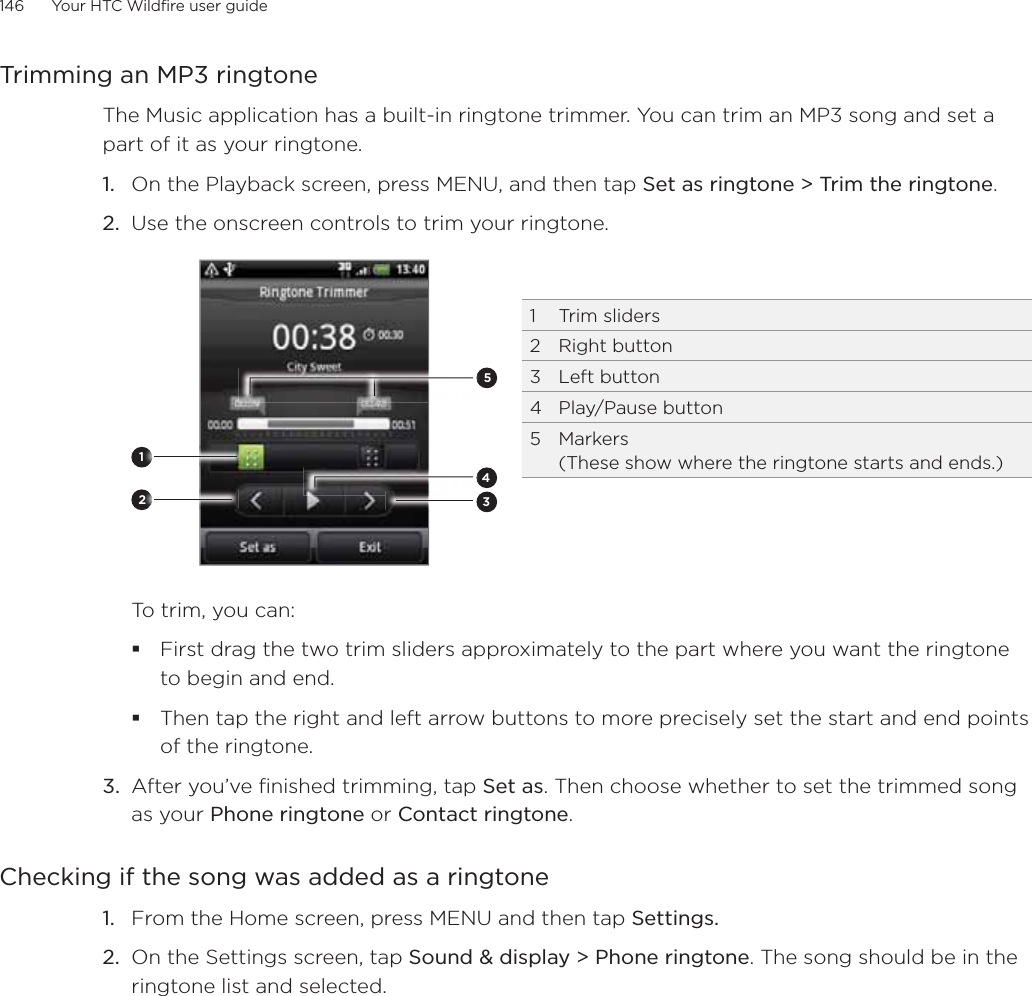 146      Your HTC Wildfire user guide      Trimming an MP3 ringtoneThe Music application has a built-in ringtone trimmer. You can trim an MP3 song and set a part of it as your ringtone.1.  On the Playback screen, press MENU, and then tap Set as ringtone &gt; Trim the ringtone.2.  Use the onscreen controls to trim your ringtone.2345121 Trim sliders2 Right button3 Left button4 Play/Pause button5 Markers  (These show where the ringtone starts and ends.)To trim, you can:First drag the two trim sliders approximately to the part where you want the ringtone to begin and end.Then tap the right and left arrow buttons to more precisely set the start and end points of the ringtone.3.  After you’ve finished trimming, tap Set as. Then choose whether to set the trimmed song as your Phone ringtone or Contact ringtone.Checking if the song was added as a ringtoneFrom the Home screen, press MENU and then tap Settings.On the Settings screen, tap Sound &amp; display &gt; Phone ringtone. The song should be in the ringtone list and selected. 1.2.