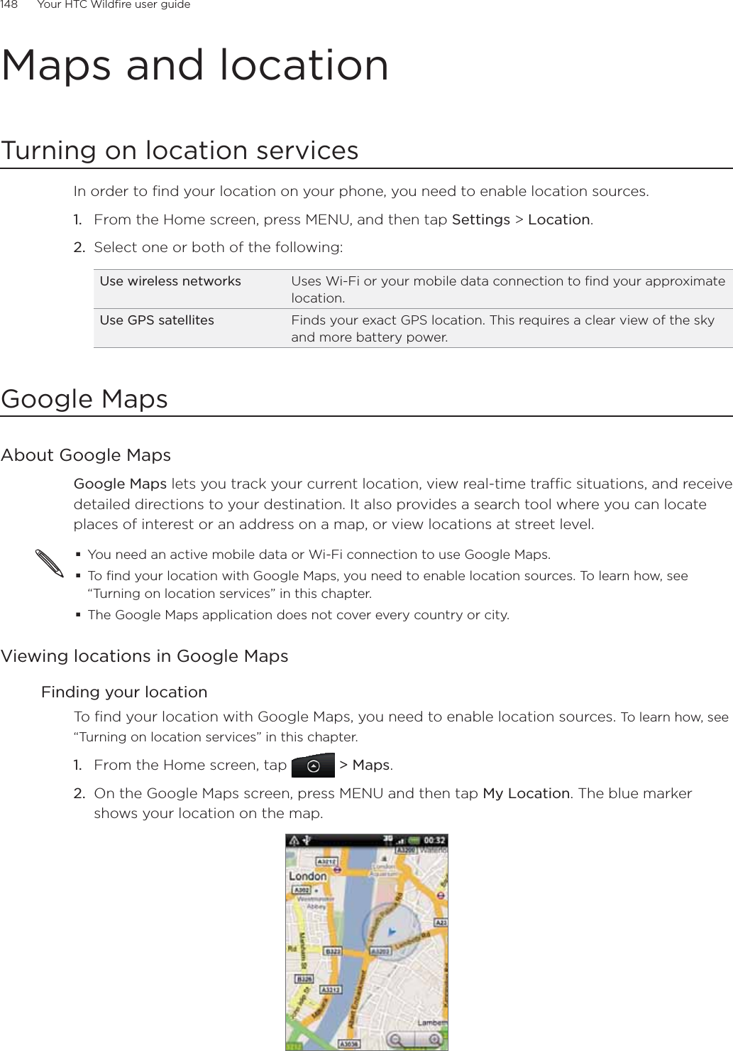 148      Your HTC Wildfire user guide      Maps and locationTurning on location servicesIn order to find your location on your phone, you need to enable location sources.From the Home screen, press MENU, and then tap Settings &gt; Location.Select one or both of the following:Use wireless networks Uses Wi-Fi or your mobile data connection to find your approximate location.Use GPS satellites Finds your exact GPS location. This requires a clear view of the sky and more battery power.Google MapsAbout Google MapsGoogle Maps lets you track your current location, view real-time traffic situations, and receive detailed directions to your destination. It also provides a search tool where you can locate places of interest or an address on a map, or view locations at street level.You need an active mobile data or Wi-Fi connection to use Google Maps.To find your location with Google Maps, you need to enable location sources. To learn how, see “Turning on location services” in this chapter.The Google Maps application does not cover every country or city.Viewing locations in Google MapsFinding your locationTo find your location with Google Maps, you need to enable location sources. To learn how, see “Turning on location services” in this chapter.From the Home screen, tap   &gt; Maps.On the Google Maps screen, press MENU and then tap My Location. The blue marker shows your location on the map.1.2.1.2.