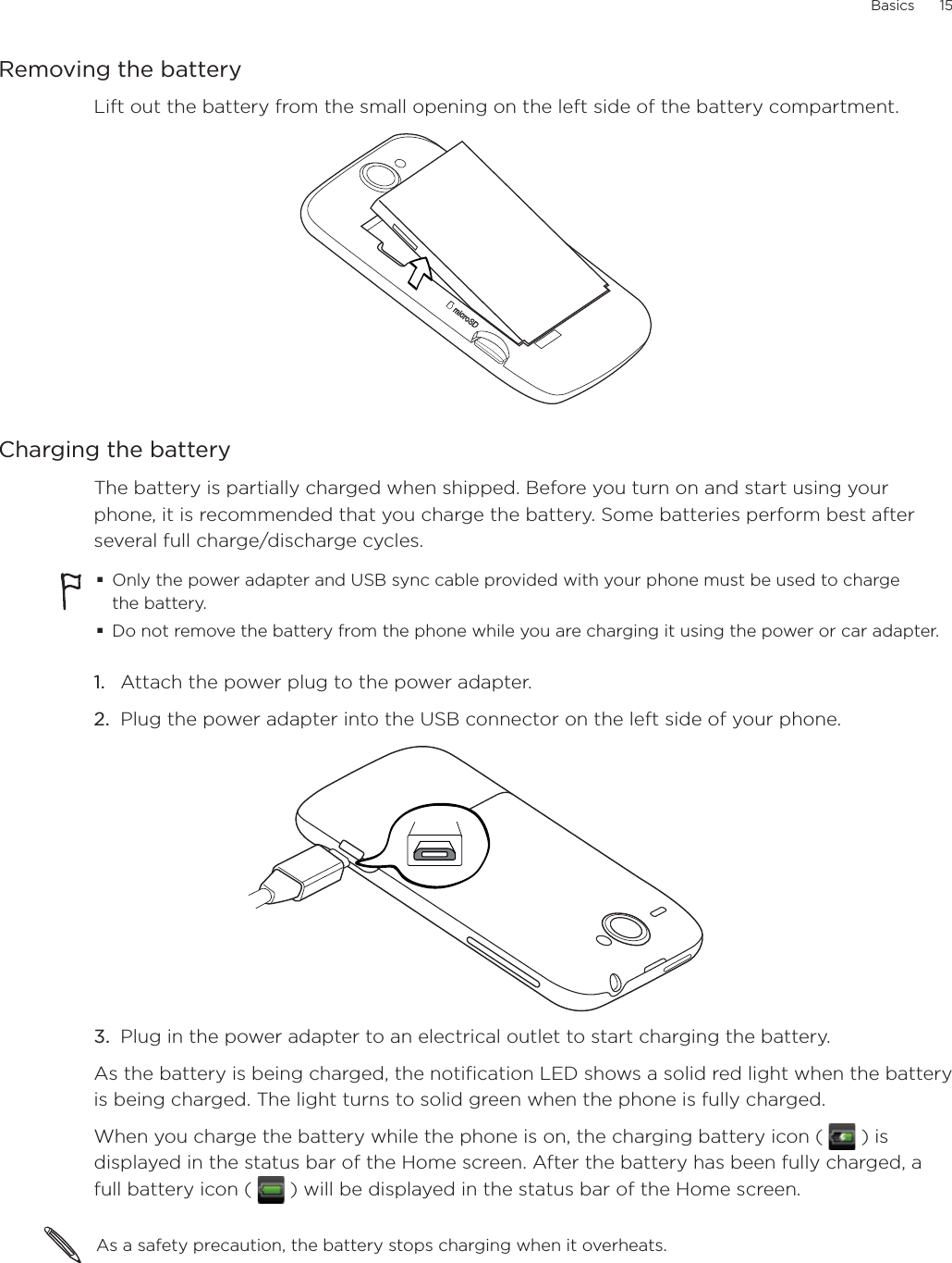 Basics      15Removing the batteryLift out the battery from the small opening on the left side of the battery compartment.Charging the batteryThe battery is partially charged when shipped. Before you turn on and start using your phone, it is recommended that you charge the battery. Some batteries perform best after several full charge/discharge cycles.Only the power adapter and USB sync cable provided with your phone must be used to charge the battery.Do not remove the battery from the phone while you are charging it using the power or car adapter.1.  Attach the power plug to the power adapter.2.  Plug the power adapter into the USB connector on the left side of your phone.3.  Plug in the power adapter to an electrical outlet to start charging the battery.As the battery is being charged, the notification LED shows a solid red light when the battery is being charged. The light turns to solid green when the phone is fully charged.When you charge the battery while the phone is on, the charging battery icon (   ) is displayed in the status bar of the Home screen. After the battery has been fully charged, a full battery icon (   ) will be displayed in the status bar of the Home screen.As a safety precaution, the battery stops charging when it overheats. 