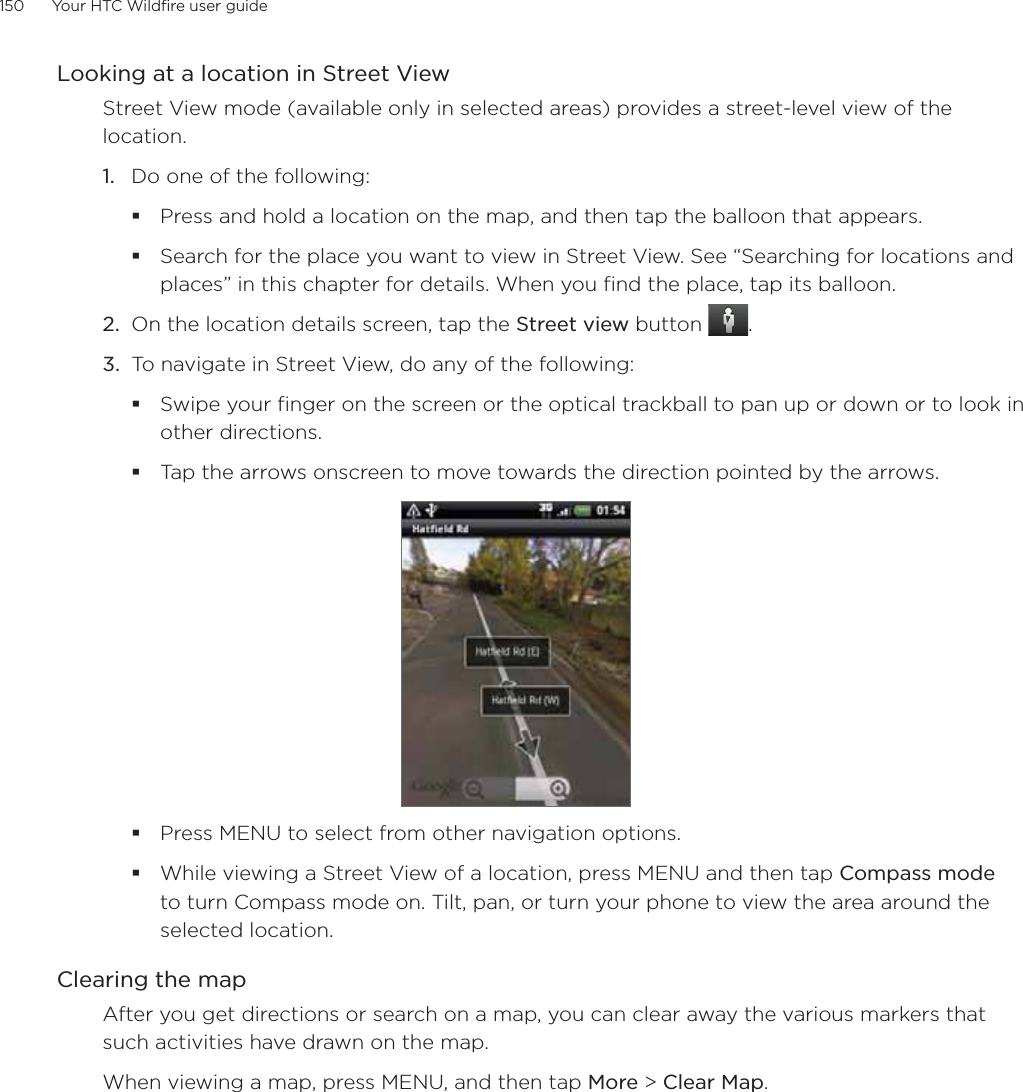150      Your HTC Wildfire user guide      Looking at a location in Street ViewStreet View mode (available only in selected areas) provides a street-level view of the location.1.  Do one of the following:Press and hold a location on the map, and then tap the balloon that appears.Search for the place you want to view in Street View. See “Searching for locations and places” in this chapter for details. When you find the place, tap its balloon.2.  On the location details screen, tap the Street view button  .3.  To navigate in Street View, do any of the following:Swipe your finger on the screen or the optical trackball to pan up or down or to look in other directions.Tap the arrows onscreen to move towards the direction pointed by the arrows.Press MENU to select from other navigation options.While viewing a Street View of a location, press MENU and then tap Compass mode to turn Compass mode on. Tilt, pan, or turn your phone to view the area around the selected location.Clearing the mapAfter you get directions or search on a map, you can clear away the various markers that such activities have drawn on the map.When viewing a map, press MENU, and then tap More &gt; Clear Map.