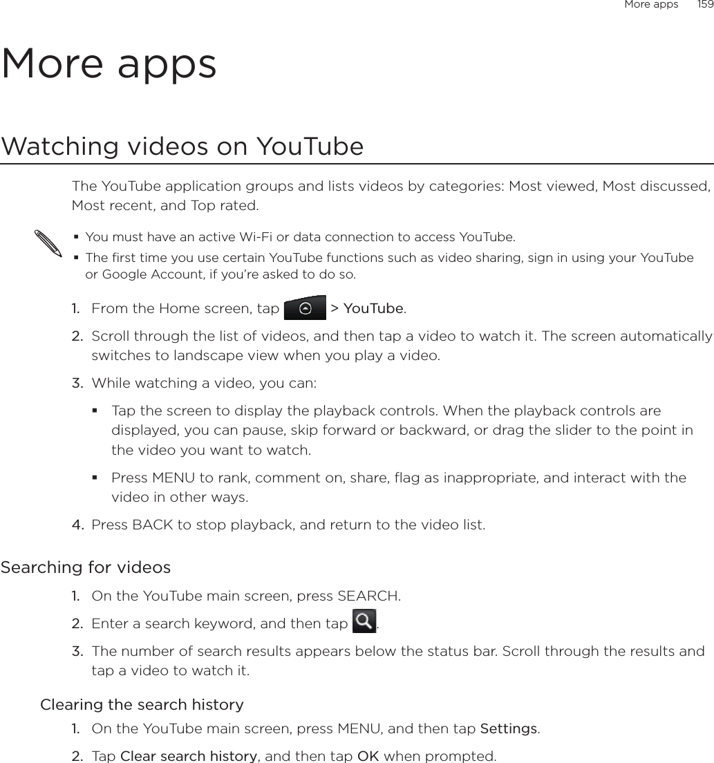 More apps      159More appsWatching videos on YouTubeThe YouTube application groups and lists videos by categories: Most viewed, Most discussed, Most recent, and Top rated.You must have an active Wi-Fi or data connection to access YouTube.The first time you use certain YouTube functions such as video sharing, sign in using your YouTube or Google Account, if you’re asked to do so.From the Home screen, tap   &gt; YouTube.Scroll through the list of videos, and then tap a video to watch it. The screen automatically switches to landscape view when you play a video.While watching a video, you can: Tap the screen to display the playback controls. When the playback controls are displayed, you can pause, skip forward or backward, or drag the slider to the point in the video you want to watch.Press MENU to rank, comment on, share, flag as inappropriate, and interact with the video in other ways.4.  Press BACK to stop playback, and return to the video list.Searching for videosOn the YouTube main screen, press SEARCH.Enter a search keyword, and then tap  .The number of search results appears below the status bar. Scroll through the results and tap a video to watch it.Clearing the search historyOn the YouTube main screen, press MENU, and then tap Settings. Tap Clear search history, and then tap OK when prompted.1.2.3.1.2.3.1.2.