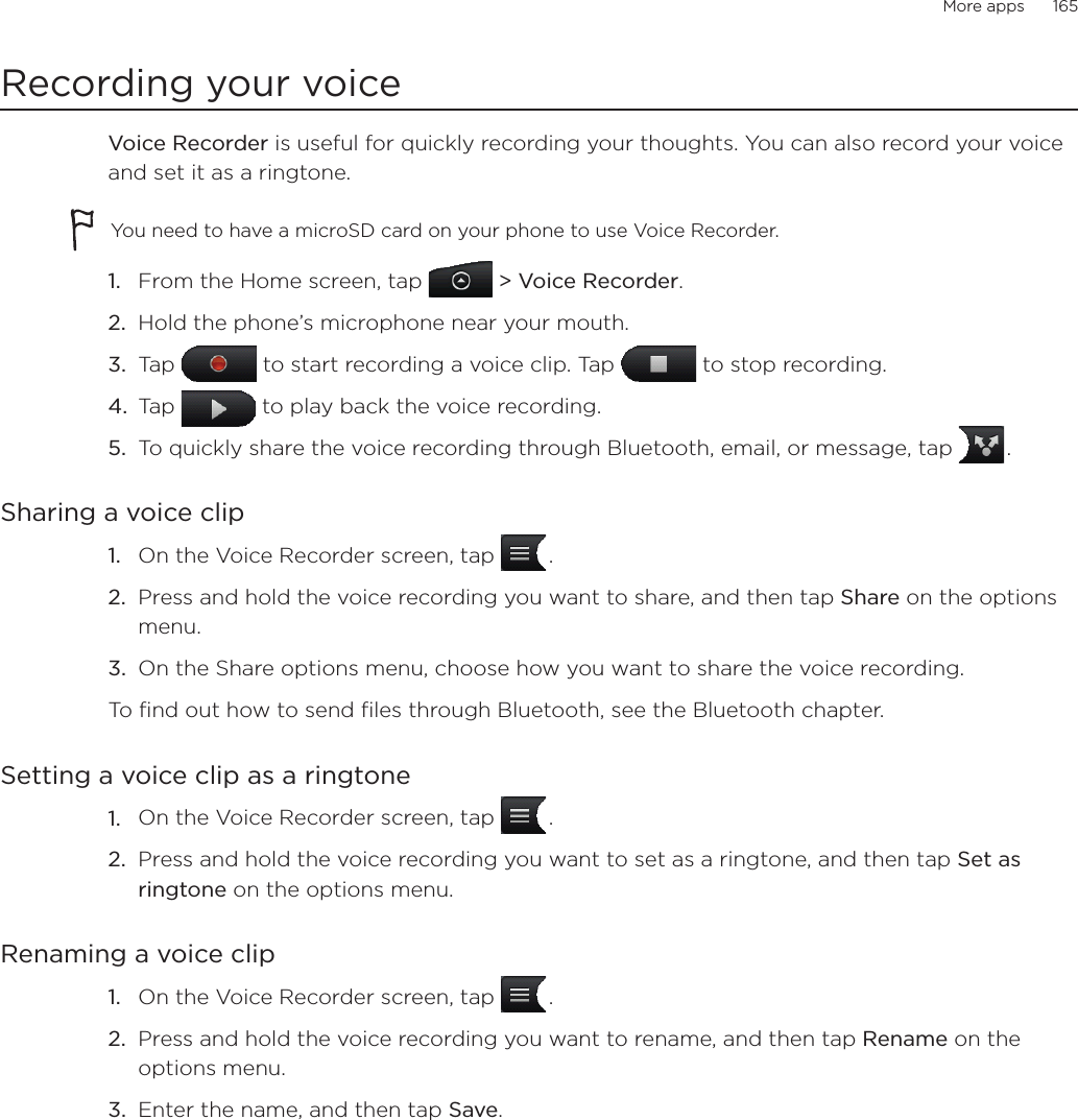 More apps      165Recording your voiceVoice Recorder is useful for quickly recording your thoughts. You can also record your voice and set it as a ringtone. You need to have a microSD card on your phone to use Voice Recorder. From the Home screen, tap   &gt; Voice Recorder. Hold the phone’s microphone near your mouth.Tap   to start recording a voice clip. Tap   to stop recording.Tap   to play back the voice recording.To quickly share the voice recording through Bluetooth, email, or message, tap   .Sharing a voice clipOn the Voice Recorder screen, tap   .Press and hold the voice recording you want to share, and then tap Share on the options menu.On the Share options menu, choose how you want to share the voice recording. To find out how to send files through Bluetooth, see the Bluetooth chapter. Setting a voice clip as a ringtoneOn the Voice Recorder screen, tap   .Press and hold the voice recording you want to set as a ringtone, and then tap Set as ringtone on the options menu.Renaming a voice clipOn the Voice Recorder screen, tap   .Press and hold the voice recording you want to rename, and then tap Rename on the options menu.Enter the name, and then tap Save. 1.2.3.4.5.1.2.3.1.2.1.2.3.