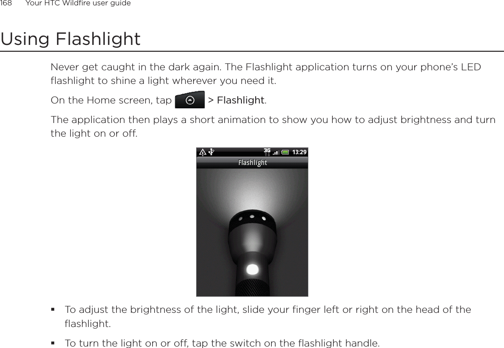 168      Your HTC Wildfire user guide      Using FlashlightNever get caught in the dark again. The Flashlight application turns on your phone’s LED flashlight to shine a light wherever you need it.On the Home screen, tap   &gt; Flashlight.The application then plays a short animation to show you how to adjust brightness and turn the light on or off.To adjust the brightness of the light, slide your finger left or right on the head of the flashlight.To turn the light on or off, tap the switch on the flashlight handle.