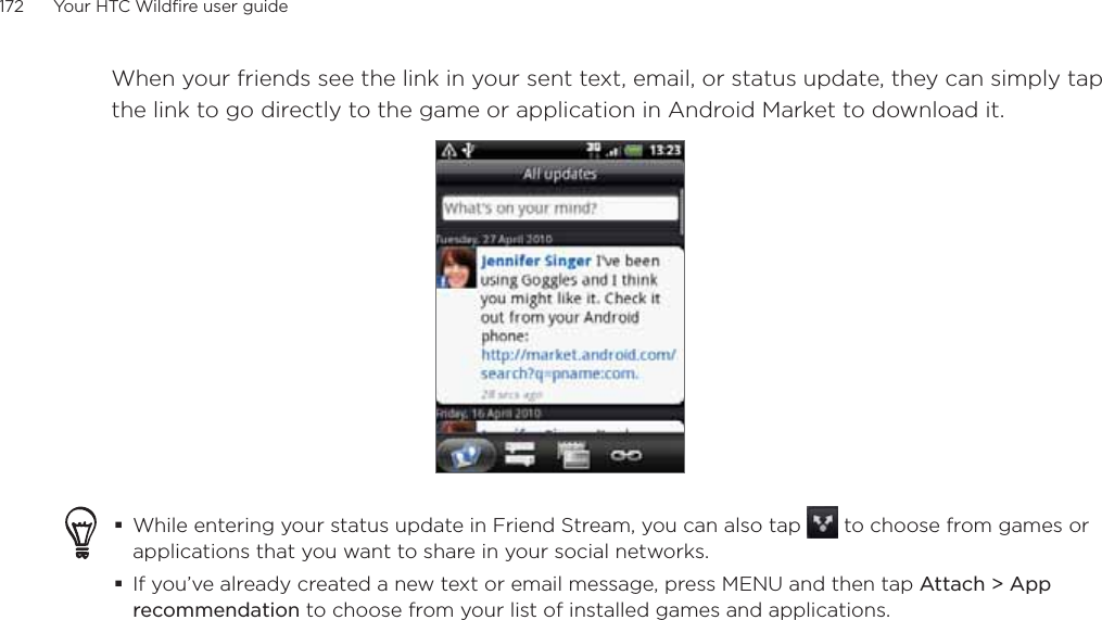 172      Your HTC Wildfire user guide      When your friends see the link in your sent text, email, or status update, they can simply tap the link to go directly to the game or application in Android Market to download it.While entering your status update in Friend Stream, you can also tap   to choose from games or applications that you want to share in your social networks.If you’ve already created a new text or email message, press MENU and then tap Attach &gt; App recommendation to choose from your list of installed games and applications.