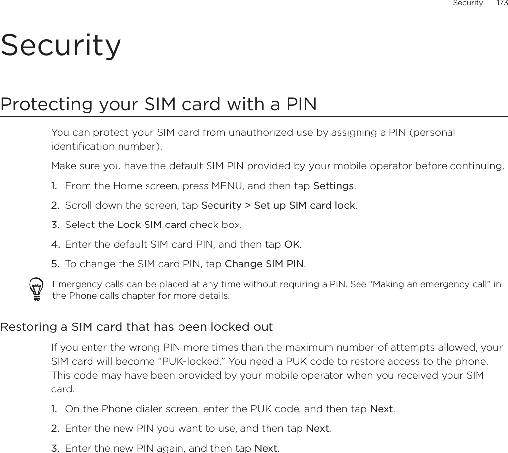 Security      173SecurityProtecting your SIM card with a PINYou can protect your SIM card from unauthorized use by assigning a PIN (personal identification number). Make sure you have the default SIM PIN provided by your mobile operator before continuing.From the Home screen, press MENU, and then tap Settings.Scroll down the screen, tap Security &gt; Set up SIM card lock.Select the Lock SIM card check box.Enter the default SIM card PIN, and then tap OK.To change the SIM card PIN, tap Change SIM PIN.Emergency calls can be placed at any time without requiring a PIN. See “Making an emergency call” in the Phone calls chapter for more details. Restoring a SIM card that has been locked outIf you enter the wrong PIN more times than the maximum number of attempts allowed, your SIM card will become “PUK-locked.” You need a PUK code to restore access to the phone. This code may have been provided by your mobile operator when you received your SIM card.On the Phone dialer screen, enter the PUK code, and then tap Next.Enter the new PIN you want to use, and then tap Next. Enter the new PIN again, and then tap Next.1.2.3.4.5.1.2.3.