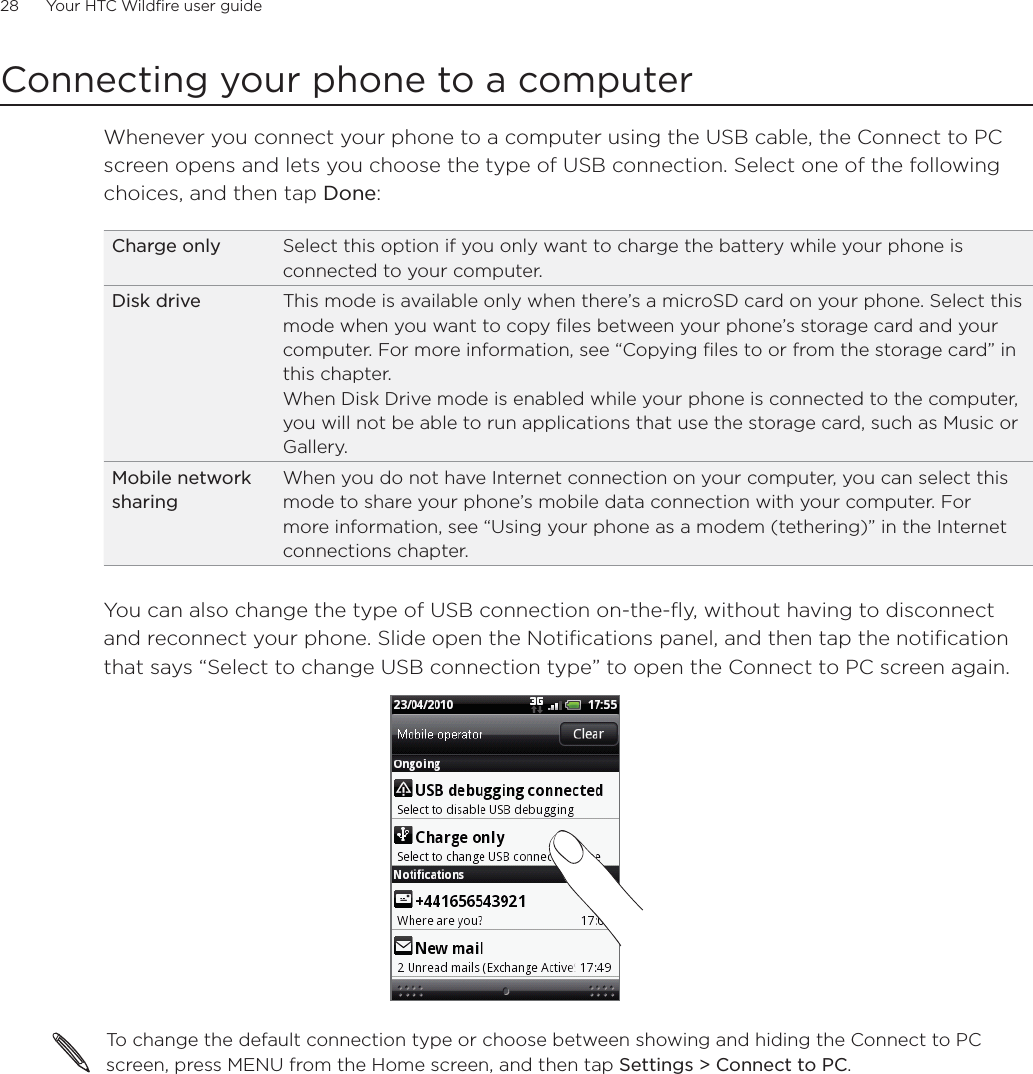 28      Your HTC Wildfire user guide      Connecting your phone to a computerWhenever you connect your phone to a computer using the USB cable, the Connect to PC screen opens and lets you choose the type of USB connection. Select one of the following choices, and then tap Done: Charge only Select this option if you only want to charge the battery while your phone is connected to your computer. Disk drive This mode is available only when there’s a microSD card on your phone. Select this mode when you want to copy files between your phone’s storage card and your computer. For more information, see “Copying files to or from the storage card” in this chapter.When Disk Drive mode is enabled while your phone is connected to the computer, you will not be able to run applications that use the storage card, such as Music or Gallery. Mobile network sharingWhen you do not have Internet connection on your computer, you can select this mode to share your phone’s mobile data connection with your computer. For more information, see “Using your phone as a modem (tethering)” in the Internet connections chapter.You can also change the type of USB connection on-the-fly, without having to disconnect and reconnect your phone. Slide open the Notifications panel, and then tap the notification that says “Select to change USB connection type” to open the Connect to PC screen again.To change the default connection type or choose between showing and hiding the Connect to PC screen, press MENU from the Home screen, and then tap Settings &gt; Connect to PC.