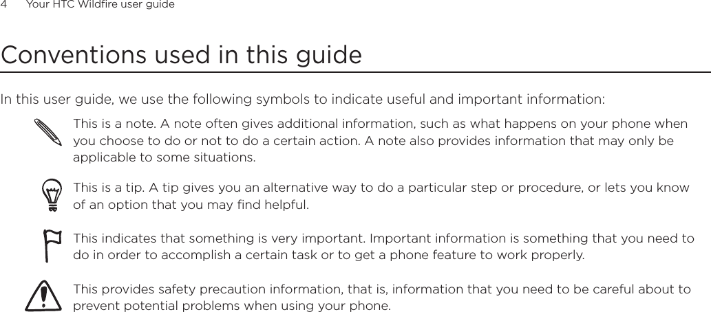 4      Your HTC Wildfire user guide      Conventions used in this guideIn this user guide, we use the following symbols to indicate useful and important information:This is a note. A note often gives additional information, such as what happens on your phone when you choose to do or not to do a certain action. A note also provides information that may only be applicable to some situations. This is a tip. A tip gives you an alternative way to do a particular step or procedure, or lets you know of an option that you may find helpful.This indicates that something is very important. Important information is something that you need to do in order to accomplish a certain task or to get a phone feature to work properly.  This provides safety precaution information, that is, information that you need to be careful about to prevent potential problems when using your phone. 