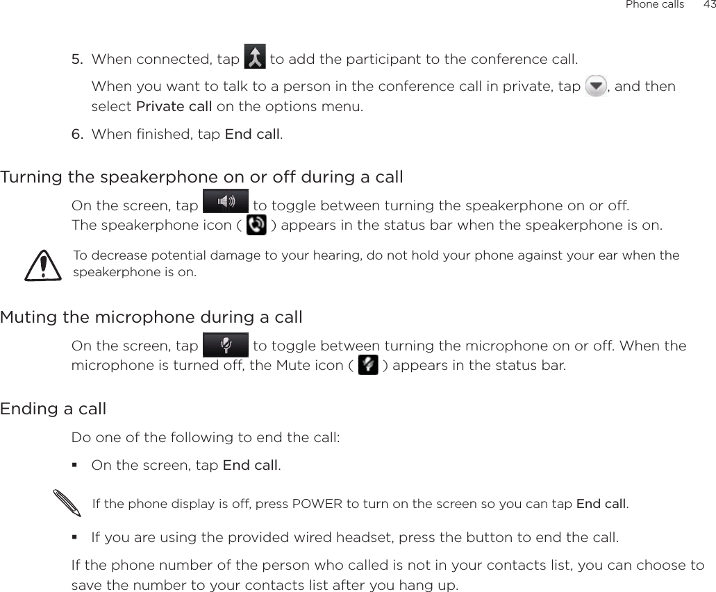 Phone calls      435.  When connected, tap   to add the participant to the conference call. When you want to talk to a person in the conference call in private, tap  , and then select Private call on the options menu. 6.  When finished, tap End call.Turning the speakerphone on or off during a callOn the screen, tap   to toggle between turning the speakerphone on or off.  The speakerphone icon (   ) appears in the status bar when the speakerphone is on.To decrease potential damage to your hearing, do not hold your phone against your ear when the speakerphone is on.Muting the microphone during a callOn the screen, tap   to toggle between turning the microphone on or off. When the microphone is turned off, the Mute icon (   ) appears in the status bar.Ending a call Do one of the following to end the call:On the screen, tap End call.If the phone display is off, press POWER to turn on the screen so you can tap End call. If you are using the provided wired headset, press the button to end the call. If the phone number of the person who called is not in your contacts list, you can choose to save the number to your contacts list after you hang up. 