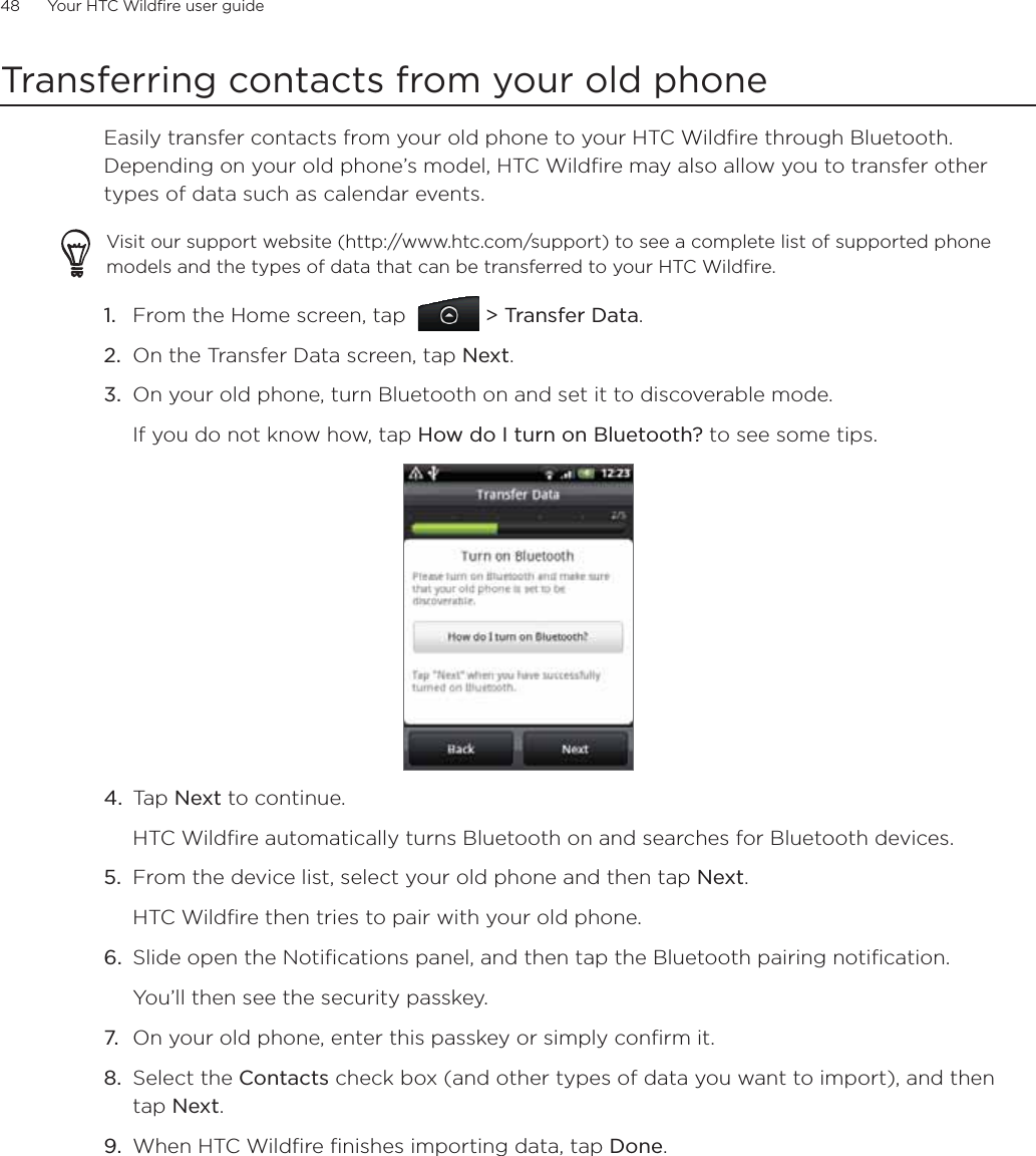 48      Your HTC Wildfire user guide      Transferring contacts from your old phoneEasily transfer contacts from your old phone to your HTC Wildfire through Bluetooth. Depending on your old phone’s model, HTC Wildfire may also allow you to transfer other types of data such as calendar events.Visit our support website (http://www.htc.com/support) to see a complete list of supported phone models and the types of data that can be transferred to your HTC Wildfire.From the Home screen, tap    &gt; Transfer Data.On the Transfer Data screen, tap Next.On your old phone, turn Bluetooth on and set it to discoverable mode.If you do not know how, tap How do I turn on Bluetooth? to see some tips.4.  Tap Next to continue.HTC Wildfire automatically turns Bluetooth on and searches for Bluetooth devices.5.  From the device list, select your old phone and then tap Next.HTC Wildfire then tries to pair with your old phone.6.  Slide open the Notifications panel, and then tap the Bluetooth pairing notification.You’ll then see the security passkey.7.  On your old phone, enter this passkey or simply confirm it.8.  Select the Contacts check box (and other types of data you want to import), and then tap Next.9.  When HTC Wildfire finishes importing data, tap Done.1.2.3.