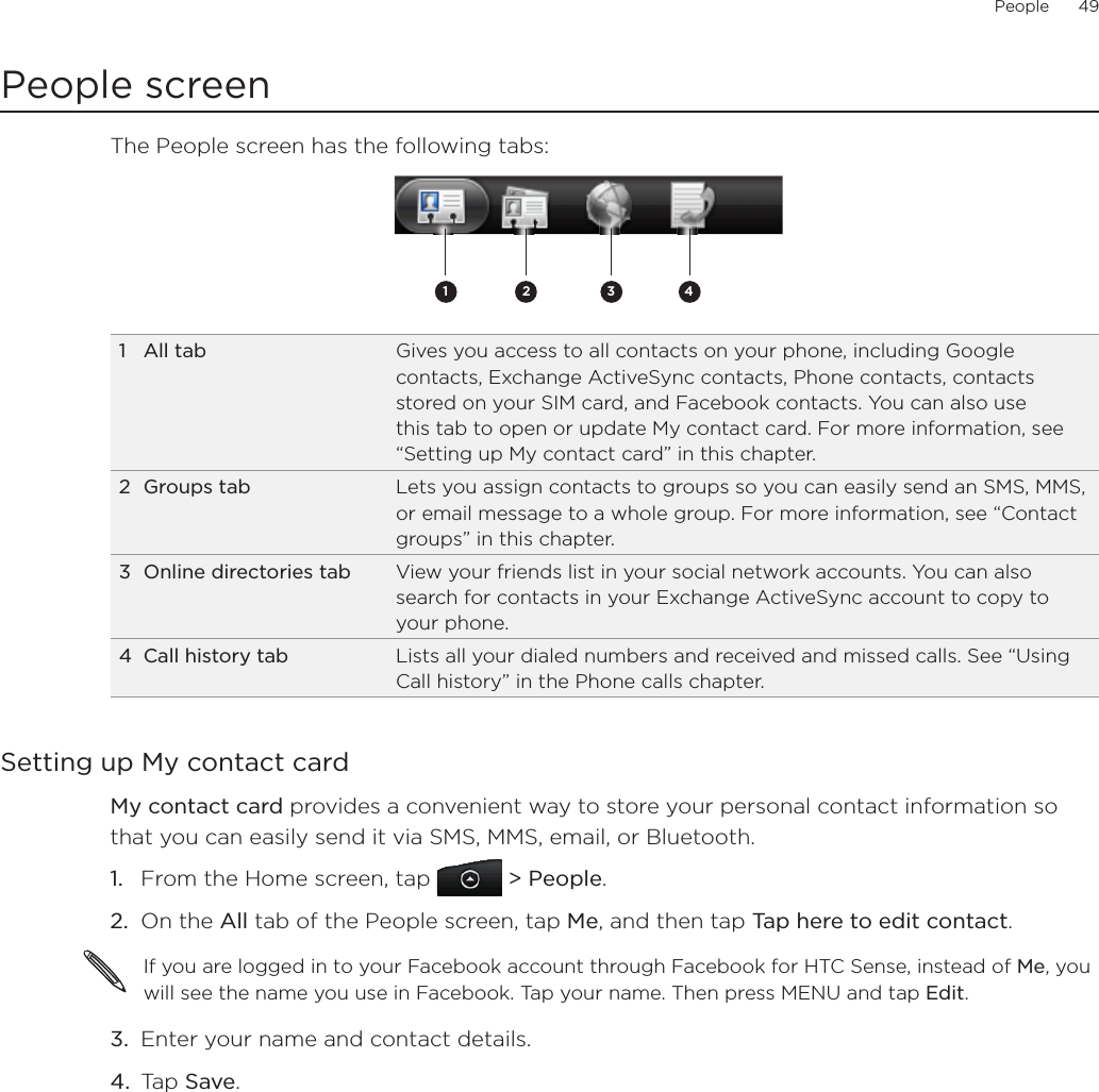 People      49People screenThe People screen has the following tabs: 2 3 411 All tab Gives you access to all contacts on your phone, including Google contacts, Exchange ActiveSync contacts, Phone contacts, contacts stored on your SIM card, and Facebook contacts. You can also use this tab to open or update My contact card. For more information, see “Setting up My contact card” in this chapter.2 Groups tab Lets you assign contacts to groups so you can easily send an SMS, MMS, or email message to a whole group. For more information, see “Contact groups” in this chapter.3  Online directories tab View your friends list in your social network accounts. You can also search for contacts in your Exchange ActiveSync account to copy to your phone.4  Call history tab Lists all your dialed numbers and received and missed calls. See “Using Call history” in the Phone calls chapter.Setting up My contact cardMy contact card provides a convenient way to store your personal contact information so that you can easily send it via SMS, MMS, email, or Bluetooth.From the Home screen, tap   &gt; People.On the All tab of the People screen, tap Me, and then tap Tap here to edit contact.If you are logged in to your Facebook account through Facebook for HTC Sense, instead of Me, you will see the name you use in Facebook. Tap your name. Then press MENU and tap Edit.3.  Enter your name and contact details.4.  Tap Save.1.2.