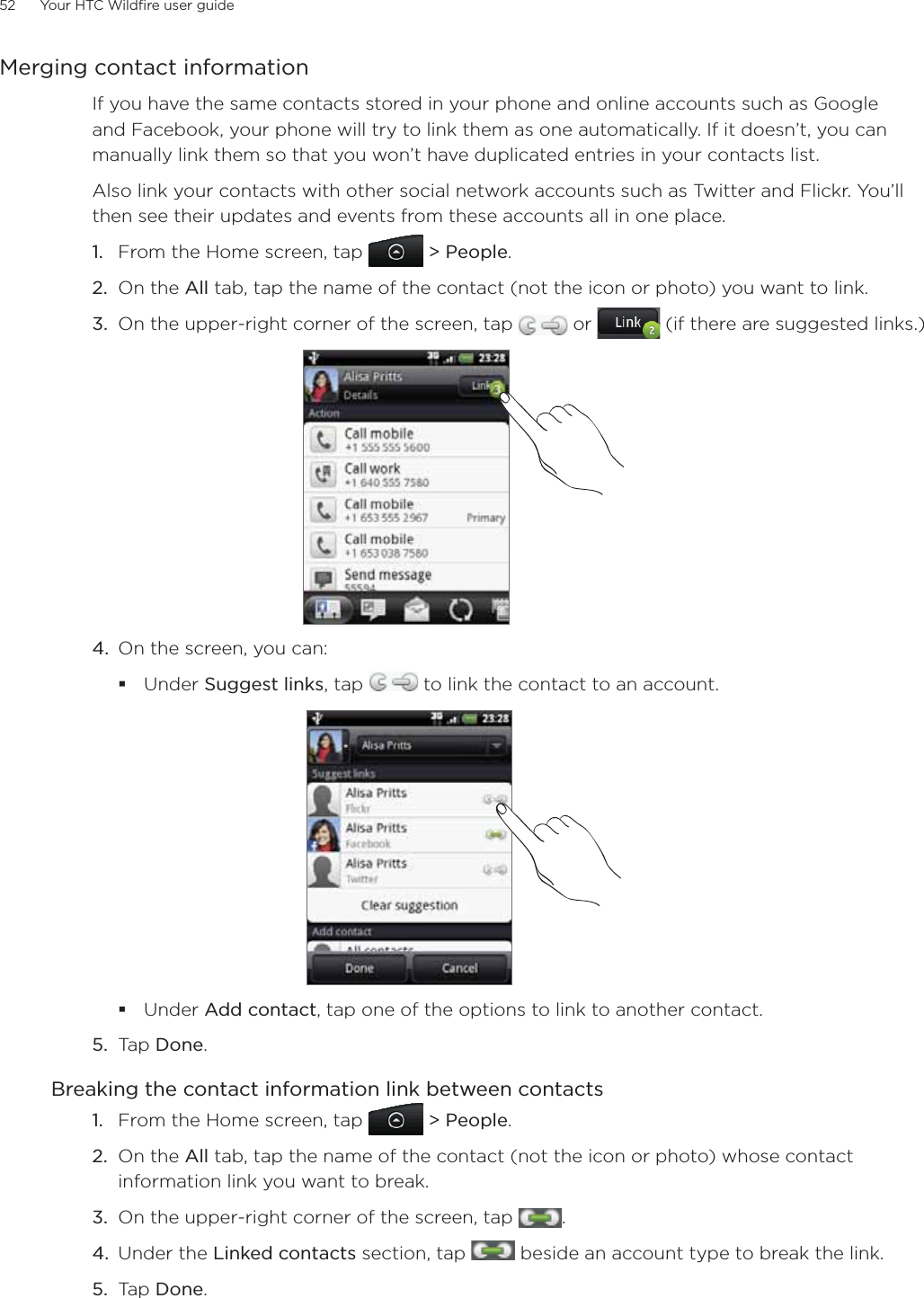 52      Your HTC Wildfire user guide      Merging contact informationIf you have the same contacts stored in your phone and online accounts such as Google and Facebook, your phone will try to link them as one automatically. If it doesn’t, you can manually link them so that you won’t have duplicated entries in your contacts list.Also link your contacts with other social network accounts such as Twitter and Flickr. You’ll then see their updates and events from these accounts all in one place.From the Home screen, tap   &gt; People.On the All tab, tap the name of the contact (not the icon or photo) you want to link.On the upper-right corner of the screen, tap   or   (if there are suggested links.)4.  On the screen, you can:Under Suggest links, tap   to link the contact to an account.Under Add contact, tap one of the options to link to another contact.5.  Tap Done. Breaking the contact information link between contactsFrom the Home screen, tap   &gt; People.On the All tab, tap the name of the contact (not the icon or photo) whose contact information link you want to break.On the upper-right corner of the screen, tap  .Under the Linked contacts section, tap   beside an account type to break the link. Tap Done. 1.2.3.1.2.3.4.5.