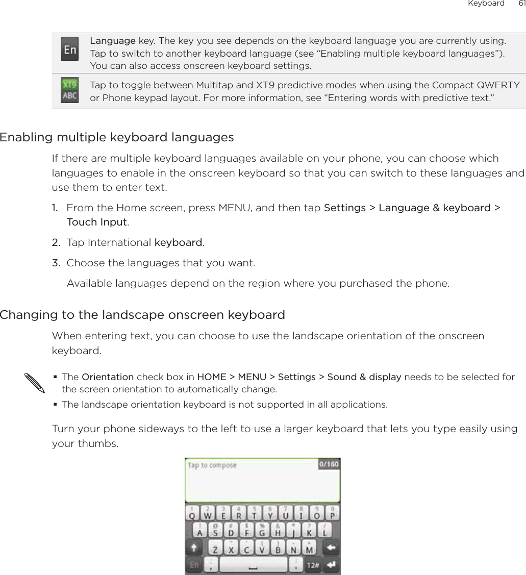 Keyboard      61Language key. The key you see depends on the keyboard language you are currently using. Tap to switch to another keyboard language (see “Enabling multiple keyboard languages”). You can also access onscreen keyboard settings.Tap to toggle between Multitap and XT9 predictive modes when using the Compact QWERTY or Phone keypad layout. For more information, see “Entering words with predictive text.”Enabling multiple keyboard languagesIf there are multiple keyboard languages available on your phone, you can choose which languages to enable in the onscreen keyboard so that you can switch to these languages and use them to enter text.1.  From the Home screen, press MENU, and then tap Settings &gt; Language &amp; keyboard &gt; Touch Input.2.  Tap International keyboard. 3.  Choose the languages that you want. Available languages depend on the region where you purchased the phone.Changing to the landscape onscreen keyboardWhen entering text, you can choose to use the landscape orientation of the onscreen keyboard.The Orientation check box in HOME &gt; MENU &gt; Settings &gt; Sound &amp; display needs to be selected for the screen orientation to automatically change.The landscape orientation keyboard is not supported in all applications. Turn your phone sideways to the left to use a larger keyboard that lets you type easily using your thumbs.