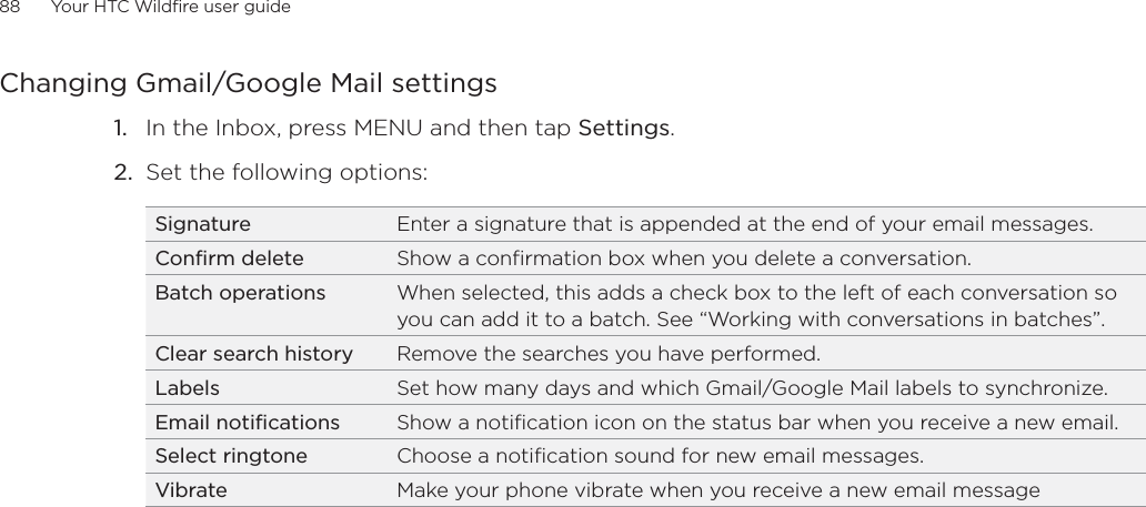 88      Your HTC Wildfire user guide      Changing Gmail/Google Mail settings1.  In the Inbox, press MENU and then tap Settings.2.  Set the following options: Signature Enter a signature that is appended at the end of your email messages. Confirm delete Show a confirmation box when you delete a conversation.Batch operations When selected, this adds a check box to the left of each conversation so you can add it to a batch. See “Working with conversations in batches”. Clear search history Remove the searches you have performed.Labels Set how many days and which Gmail/Google Mail labels to synchronize.Email notifications Show a notification icon on the status bar when you receive a new email.Select ringtone Choose a notification sound for new email messages.Vibrate Make your phone vibrate when you receive a new email message