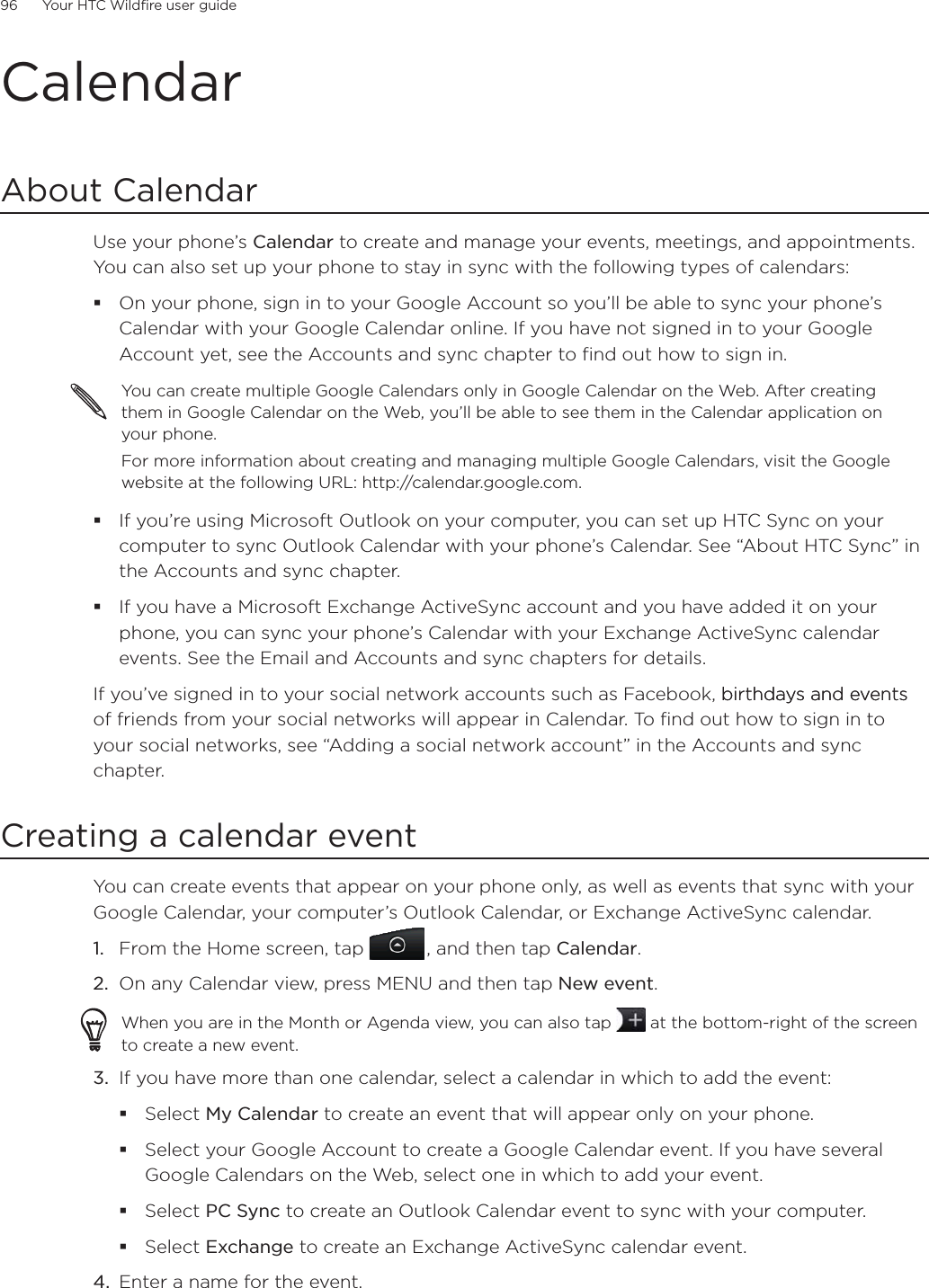 96      Your HTC Wildfire user guide      CalendarAbout CalendarUse your phone’s Calendar to create and manage your events, meetings, and appointments. You can also set up your phone to stay in sync with the following types of calendars:On your phone, sign in to your Google Account so you’ll be able to sync your phone’s Calendar with your Google Calendar online. If you have not signed in to your Google Account yet, see the Accounts and sync chapter to find out how to sign in.You can create multiple Google Calendars only in Google Calendar on the Web. After creating them in Google Calendar on the Web, you’ll be able to see them in the Calendar application on your phone.For more information about creating and managing multiple Google Calendars, visit the Google website at the following URL: http://calendar.google.com.If you’re using Microsoft Outlook on your computer, you can set up HTC Sync on your computer to sync Outlook Calendar with your phone’s Calendar. See “About HTC Sync” in the Accounts and sync chapter.If you have a Microsoft Exchange ActiveSync account and you have added it on your phone, you can sync your phone’s Calendar with your Exchange ActiveSync calendar events. See the Email and Accounts and sync chapters for details.If you’ve signed in to your social network accounts such as Facebook, birthdays and eventsbirthdays and events of friends from your social networks will appear in Calendar. To find out how to sign in to your social networks, see “Adding a social network account” in the Accounts and sync chapter.Creating a calendar eventYou can create events that appear on your phone only, as well as events that sync with your Google Calendar, your computer’s Outlook Calendar, or Exchange ActiveSync calendar.1.  From the Home screen, tap  , and then tap Calendar.2.  On any Calendar view, press MENU and then tap New event.When you are in the Month or Agenda view, you can also tap   at the bottom-right of the screen to create a new event.3.  If you have more than one calendar, select a calendar in which to add the event:Select My Calendar to create an event that will appear only on your phone.Select your Google Account to create a Google Calendar event. If you have several Google Calendars on the Web, select one in which to add your event.Select PC Sync to create an Outlook Calendar event to sync with your computer.Select Exchange to create an Exchange ActiveSync calendar event.4.  Enter a name for the event.