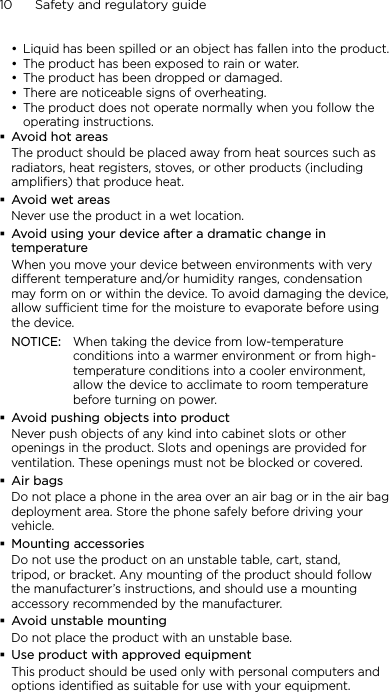 10      Safety and regulatory guideLiquid has been spilled or an object has fallen into the product.The product has been exposed to rain or water.The product has been dropped or damaged.There are noticeable signs of overheating.The product does not operate normally when you follow the operating instructions.Avoid hot areasThe product should be placed away from heat sources such as radiators, heat registers, stoves, or other products (including amplifiers) that produce heat.Avoid wet areasNever use the product in a wet location.Avoid using your device after a dramatic change in temperatureWhen you move your device between environments with very different temperature and/or humidity ranges, condensation may form on or within the device. To avoid damaging the device, allow sufficient time for the moisture to evaporate before using the device.NOTICE:   When taking the device from low-temperature conditions into a warmer environment or from high-temperature conditions into a cooler environment, allow the device to acclimate to room temperature before turning on power.Avoid pushing objects into productNever push objects of any kind into cabinet slots or other openings in the product. Slots and openings are provided for ventilation. These openings must not be blocked or covered.Air bagsDo not place a phone in the area over an air bag or in the air bag deployment area. Store the phone safely before driving your vehicle.Mounting accessoriesDo not use the product on an unstable table, cart, stand, tripod, or bracket. Any mounting of the product should follow the manufacturer’s instructions, and should use a mounting accessory recommended by the manufacturer.Avoid unstable mountingDo not place the product with an unstable base. Use product with approved equipmentThis product should be used only with personal computers and options identiﬁed as suitable for use with your equipment.•••••