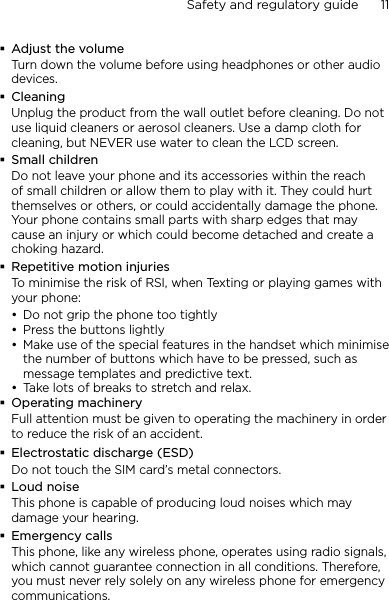 Safety and regulatory guide      11    Adjust the volumeTurn down the volume before using headphones or other audio devices.CleaningUnplug the product from the wall outlet before cleaning. Do not use liquid cleaners or aerosol cleaners. Use a damp cloth for cleaning, but NEVER use water to clean the LCD screen. Small childrenDo not leave your phone and its accessories within the reach of small children or allow them to play with it. They could hurt themselves or others, or could accidentally damage the phone. Your phone contains small parts with sharp edges that may cause an injury or which could become detached and create a choking hazard.Repetitive motion injuriesTo minimise the risk of RSI, when Texting or playing games with your phone:Do not grip the phone too tightlyPress the buttons lightlyMake use of the special features in the handset which minimise the number of buttons which have to be pressed, such as message templates and predictive text.Take lots of breaks to stretch and relax. Operating machineryFull attention must be given to operating the machinery in order to reduce the risk of an accident.Electrostatic discharge (ESD)Do not touch the SIM card’s metal connectors. Loud noiseThis phone is capable of producing loud noises which may damage your hearing.Emergency callsThis phone, like any wireless phone, operates using radio signals, which cannot guarantee connection in all conditions. Therefore, you must never rely solely on any wireless phone for emergency communications.••••