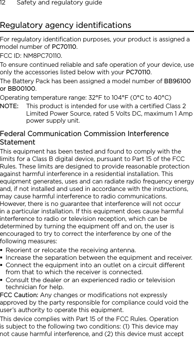 12      Safety and regulatory guideRegulatory agency identificationsFor regulatory identification purposes, your product is assigned a model number of PC70110. FCC ID: NM8PC70110.To ensure continued reliable and safe operation of your device, use only the accessories listed below with your PC70110.The Battery Pack has been assigned a model number of BB96100 or BB00100.Operating temperature range: 32°F to 104°F (0°C to 40°C)NOTE:  This product is intended for use with a certified Class 2 Limited Power Source, rated 5 Volts DC, maximum 1 Amp power supply unit.Federal Communication Commission Interference StatementThis equipment has been tested and found to comply with the limits for a Class B digital device, pursuant to Part 15 of the FCC Rules. These limits are designed to provide reasonable protection against harmful interference in a residential installation. This equipment generates, uses and can radiate radio frequency energy and, if not installed and used in accordance with the instructions, may cause harmful interference to radio communications. However, there is no guarantee that interference will not occur in a particular installation. If this equipment does cause harmful interference to radio or television reception, which can be determined by turning the equipment off and on, the user is encouraged to try to correct the interference by one of the following measures:Reorient or relocate the receiving antenna.Increase the separation between the equipment and receiver.Connect the equipment into an outlet on a circuit dierent from that to which the receiver is connected.Consult the dealer or an experienced radio or television technician for help.FCC Caution: Any changes or modifications not expressly approved by the party responsible for compliance could void the user’s authority to operate this equipment.This device complies with Part 15 of the FCC Rules. Operation is subject to the following two conditions: (1) This device may not cause harmful interference, and (2) this device must accept 
