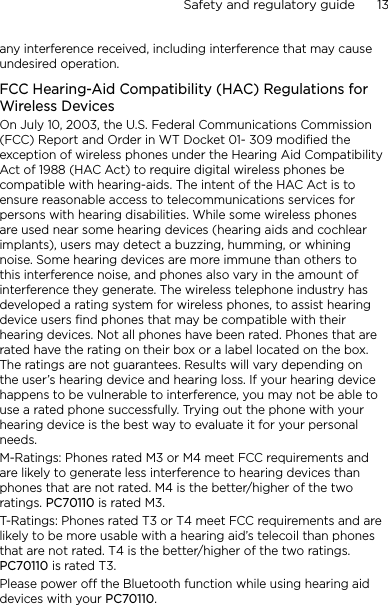Safety and regulatory guide      13    any interference received, including interference that may cause undesired operation.FCC Hearing-Aid Compatibility (HAC) Regulations for Wireless DevicesOn July 10, 2003, the U.S. Federal Communications Commission (FCC) Report and Order in WT Docket 01- 309 modified the exception of wireless phones under the Hearing Aid Compatibility Act of 1988 (HAC Act) to require digital wireless phones be compatible with hearing-aids. The intent of the HAC Act is to ensure reasonable access to telecommunications services for persons with hearing disabilities. While some wireless phones are used near some hearing devices (hearing aids and cochlear implants), users may detect a buzzing, humming, or whining noise. Some hearing devices are more immune than others to this interference noise, and phones also vary in the amount of interference they generate. The wireless telephone industry has developed a rating system for wireless phones, to assist hearing device users find phones that may be compatible with their hearing devices. Not all phones have been rated. Phones that are rated have the rating on their box or a label located on the box. The ratings are not guarantees. Results will vary depending on the user’s hearing device and hearing loss. If your hearing device happens to be vulnerable to interference, you may not be able to use a rated phone successfully. Trying out the phone with your hearing device is the best way to evaluate it for your personal needs.M-Ratings: Phones rated M3 or M4 meet FCC requirements and are likely to generate less interference to hearing devices than phones that are not rated. M4 is the better/higher of the two ratings. PC70110 is rated M3.T-Ratings: Phones rated T3 or T4 meet FCC requirements and are likely to be more usable with a hearing aid’s telecoil than phones that are not rated. T4 is the better/higher of the two ratings. PC70110 is rated T3.Please power off the Bluetooth function while using hearing aid devices with your PC70110.