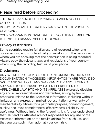 2      Safety and regulatory guidePlease read before proceedingTHE BATTERY IS NOT FULLY CHARGED WHEN YOU TAKE IT OUT OF THE BOX.DO NOT REMOVE THE BATTERY PACK WHEN THE PHONE IS CHARGING.YOUR WARRANTY IS INVALIDATED IF YOU DISASSEMBLE OR ATTEMPT TO DISASSEMBLE THE DEVICE.Privacy restrictionsSome countries require full disclosure of recorded telephone conversations, and stipulate that you must inform the person with whom you are speaking that the conversation is being recorded. Always obey the relevant laws and regulations of your country when using the recording feature of your phone.DisclaimersANY WEATHER, STOCK, OR OTHER INFORMATION, DATA, OR DOCUMENTATION (“ACCESSED INFORMATION”) ARE PROVIDED “AS IS” AND WITHOUT ANY WARRANTY OR ANY TECHNICAL SUPPORT. TO THE MAXIMUM EXTENT PERMITTED BY APPLICABLE LAW, HTC AND ITS AFFILIATES expressly disclaim any and all representations and warranties, arising by law or otherwise, related to the Accessed Information, including without limitation any express or implied representation or warranty of merchantability, fitness for a particular purpose, non-infringement, quality, accuracy, completeness, effectiveness, reliability, or usefulness. Without limiting the foregoing, it is further understood that HTC and its Affiliates are not responsible for any use of the Accessed Information or the results arising from such use, and that you use such information at your own risk.