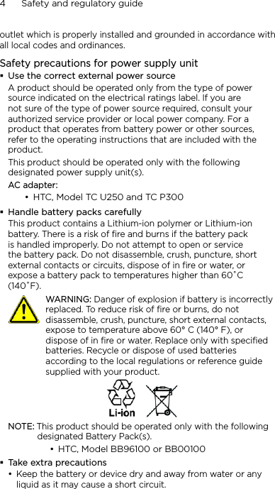 4      Safety and regulatory guideoutlet which is properly installed and grounded in accordance with all local codes and ordinances.Safety precautions for power supply unitUse the correct external power sourceA product should be operated only from the type of power source indicated on the electrical ratings label. If you are not sure of the type of power source required, consult your authorized service provider or local power company. For a product that operates from battery power or other sources, refer to the operating instructions that are included with the product.This product should be operated only with the following designated power supply unit(s).AC adapter:HTC, Model TC U250 and TC P300Handle battery packs carefullyThis product contains a Lithium-ion polymer or Lithium-ion battery. There is a risk of fire and burns if the battery pack is handled improperly. Do not attempt to open or service the battery pack. Do not disassemble, crush, puncture, short external contacts or circuits, dispose of in fire or water, or expose a battery pack to temperatures higher than 60˚C (140˚F).   WARNING: Danger of explosion if battery is incorrectly replaced. To reduce risk of fire or burns, do not disassemble, crush, puncture, short external contacts, expose to temperature above 60° C (140° F), or dispose of in fire or water. Replace only with specified batteries. Recycle or dispose of used batteries according to the local regulations or reference guide supplied with your product.NOTE: This product should be operated only with the following designated Battery Pack(s).HTC, Model BB96100 or BB00100Take extra precautionsKeep the battery or device dry and away from water or any liquid as it may cause a short circuit. •••