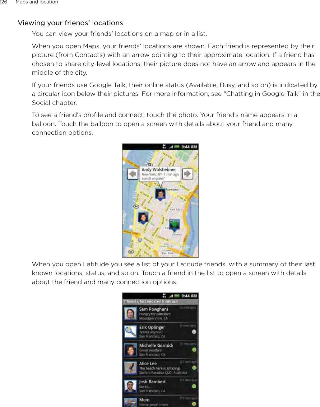 126      Maps and location      Viewing your friends’ locationsYou can view your friends’ locations on a map or in a list.When you open Maps, your friends’ locations are shown. Each friend is represented by their picture (from Contacts) with an arrow pointing to their approximate location. If a friend has chosen to share city-level locations, their picture does not have an arrow and appears in the middle of the city.If your friends use Google Talk, their online status (Available, Busy, and so on) is indicated by a circular icon below their pictures. For more information, see “Chatting in Google Talk” in the Social chapter.To see a friend’s profile and connect, touch the photo. Your friend’s name appears in a balloon. Touch the balloon to open a screen with details about your friend and many connection options.When you open Latitude you see a list of your Latitude friends, with a summary of their last known locations, status, and so on. Touch a friend in the list to open a screen with details about the friend and many connection options.