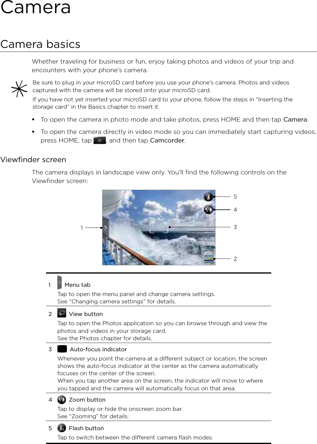 CameraCamera basicsWhether traveling for business or fun, enjoy taking photos and videos of your trip and encounters with your phone’s camera.Be sure to plug in your microSD card before you use your phone’s camera. Photos and videos captured with the camera will be stored onto your microSD card.If you have not yet inserted your microSD card to your phone, follow the steps in “Inserting the storage card“ in the Basics chapter to insert it.To open the camera in photo mode and take photos, press HOME and then tap Camera.To open the camera directly in video mode so you can immediately start capturing videos, press HOME, tap  , and then tap Camcorder.Viewfinder screenThe camera displays in landscape view only. You’ll find the following controls on the Viewfinder screen:143251   Menu tabTap to open the menu panel and change camera settings. See “Changing camera settings” for details. 2  View buttonTap to open the Photos application so you can browse through and view the photos and videos in your storage card. See the Photos chapter for details.3  Auto-focus indicatorWhenever you point the camera at a different subject or location, the screen shows the auto-focus indicator at the center as the camera automatically focuses on the center of the screen.When you tap another area on the screen, the indicator will move to where you tapped and the camera will automatically focus on that area.4  Zoom buttonTap to display or hide the onscreen zoom bar. See “Zooming” for details.5  Flash buttonTap to switch between the different camera flash modes.