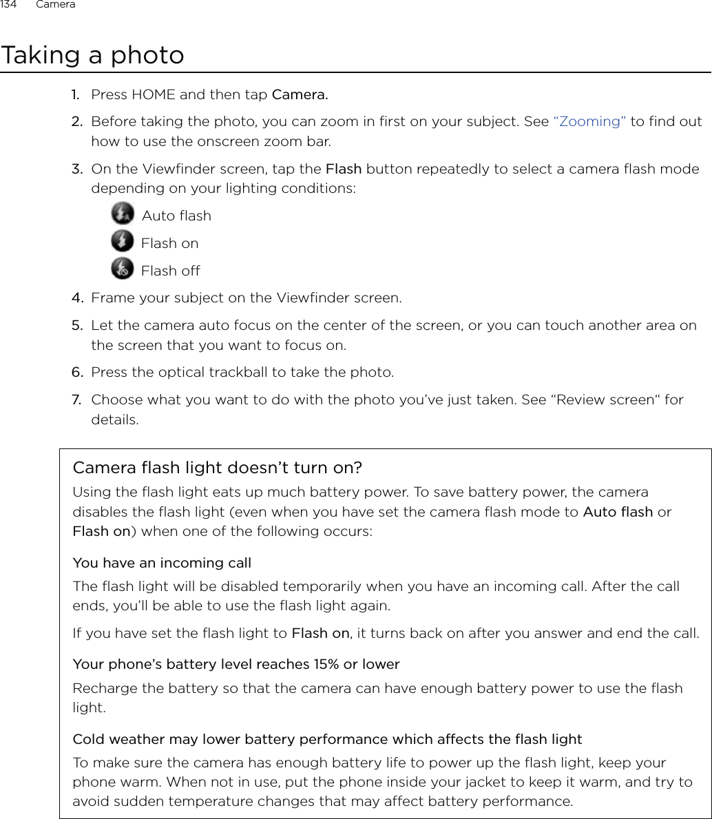 134      Camera      Taking a photo1.  Press HOME and then tap Camera.2.  Before taking the photo, you can zoom in first on your subject. See “Zooming” to find out how to use the onscreen zoom bar.3.  On the Viewfinder screen, tap the Flash button repeatedly to select a camera flash mode depending on your lighting conditions: Auto flash Flash on Flash off4.  Frame your subject on the Viewfinder screen.5.  Let the camera auto focus on the center of the screen, or you can touch another area on the screen that you want to focus on.6.  Press the optical trackball to take the photo.7.  Choose what you want to do with the photo you’ve just taken. See “Review screen“ for details.Camera flash light doesn’t turn on?Using the flash light eats up much battery power. To save battery power, the camera disables the flash light (even when you have set the camera flash mode to Auto flash or Flash on) when one of the following occurs:You have an incoming callThe flash light will be disabled temporarily when you have an incoming call. After the call ends, you’ll be able to use the flash light again.If you have set the flash light to Flash on, it turns back on after you answer and end the call.Your phone’s battery level reaches 15% or lowerRecharge the battery so that the camera can have enough battery power to use the flash light.Cold weather may lower battery performance which affects the flash lightTo make sure the camera has enough battery life to power up the flash light, keep your phone warm. When not in use, put the phone inside your jacket to keep it warm, and try to avoid sudden temperature changes that may affect battery performance.