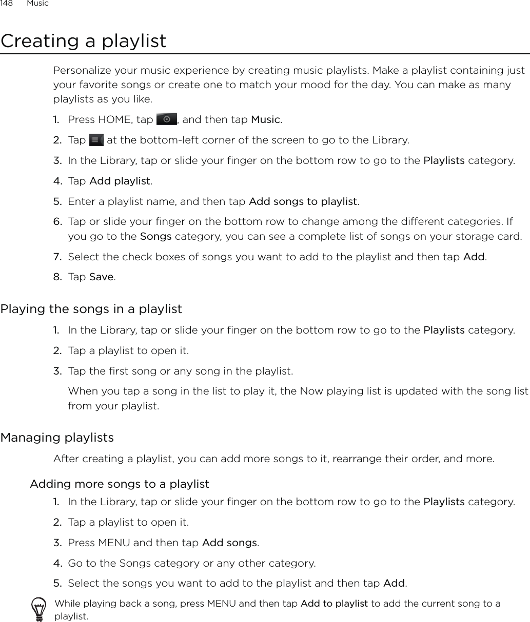 148      Music      Creating a playlistPersonalize your music experience by creating music playlists. Make a playlist containing just your favorite songs or create one to match your mood for the day. You can make as many playlists as you like.Press HOME, tap , and then tap Music.Tap   at the bottom-left corner of the screen to go to the Library.In the Library, tap or slide your finger on the bottom row to go to the Playlists category.Tap Add playlist.Enter a playlist name, and then tap Add songs to playlist.Tap or slide your finger on the bottom row to change among the different categories. If you go to the Songs category, you can see a complete list of songs on your storage card.Select the check boxes of songs you want to add to the playlist and then tap Add.Tap Save.Playing the songs in a playlistIn the Library, tap or slide your finger on the bottom row to go to the Playlists category.Tap a playlist to open it.Tap the first song or any song in the playlist.When you tap a song in the list to play it, the Now playing list is updated with the song list from your playlist.Managing playlistsAfter creating a playlist, you can add more songs to it, rearrange their order, and more.Adding more songs to a playlistIn the Library, tap or slide your finger on the bottom row to go to the Playlists category.Tap a playlist to open it.Press MENU and then tap Add songs.Go to the Songs category or any other category. 5.  Select the songs you want to add to the playlist and then tap Add.While playing back a song, press MENU and then tap Add to playlist to add the current song to a playlist.1.2.3.4.5.6.7.8.1.2.3.1.2.3.4.