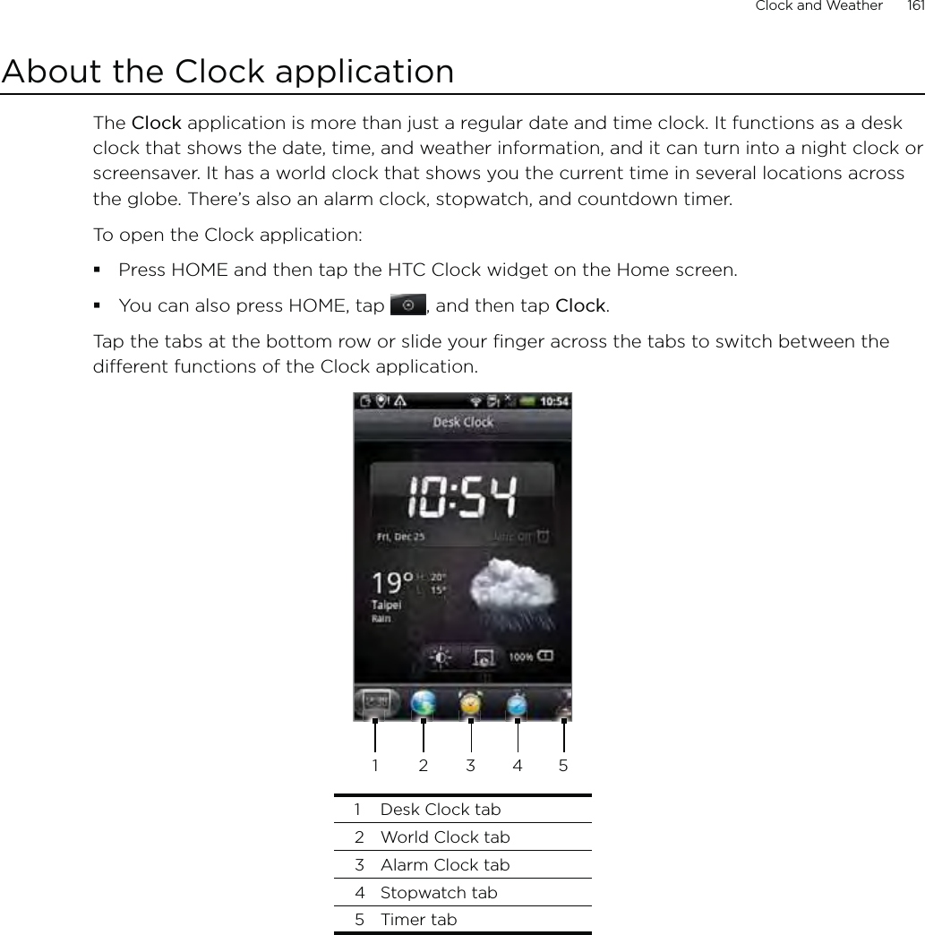 Clock and Weather      161About the Clock applicationThe Clock application is more than just a regular date and time clock. It functions as a desk clock that shows the date, time, and weather information, and it can turn into a night clock or screensaver. It has a world clock that shows you the current time in several locations across the globe. There’s also an alarm clock, stopwatch, and countdown timer.To open the Clock application:Press HOME and then tap the HTC Clock widget on the Home screen.You can also press HOME, tap , and then tap Clock.Tap the tabs at the bottom row or slide your finger across the tabs to switch between the different functions of the Clock application.234511  Desk Clock tab2  World Clock tab3  Alarm Clock tab4 Stopwatch tab5 Timer tab