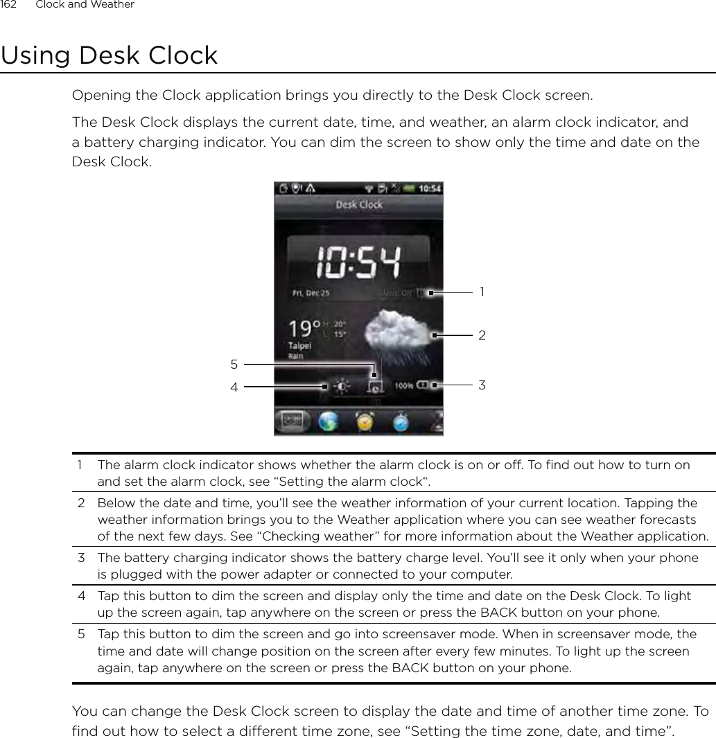 162      Clock and Weather      Using Desk ClockOpening the Clock application brings you directly to the Desk Clock screen.The Desk Clock displays the current date, time, and weather, an alarm clock indicator, and a battery charging indicator. You can dim the screen to show only the time and date on the Desk Clock.432151  The alarm clock indicator shows whether the alarm clock is on or off. To find out how to turn on and set the alarm clock, see “Setting the alarm clock“.2  Below the date and time, you’ll see the weather information of your current location. Tapping the weather information brings you to the Weather application where you can see weather forecasts of the next few days. See “Checking weather” for more information about the Weather application.3  The battery charging indicator shows the battery charge level. You’ll see it only when your phone is plugged with the power adapter or connected to your computer.4  Tap this button to dim the screen and display only the time and date on the Desk Clock. To light up the screen again, tap anywhere on the screen or press the BACK button on your phone.5  Tap this button to dim the screen and go into screensaver mode. When in screensaver mode, the time and date will change position on the screen after every few minutes. To light up the screen again, tap anywhere on the screen or press the BACK button on your phone.You can change the Desk Clock screen to display the date and time of another time zone. To find out how to select a different time zone, see “Setting the time zone, date, and time”.
