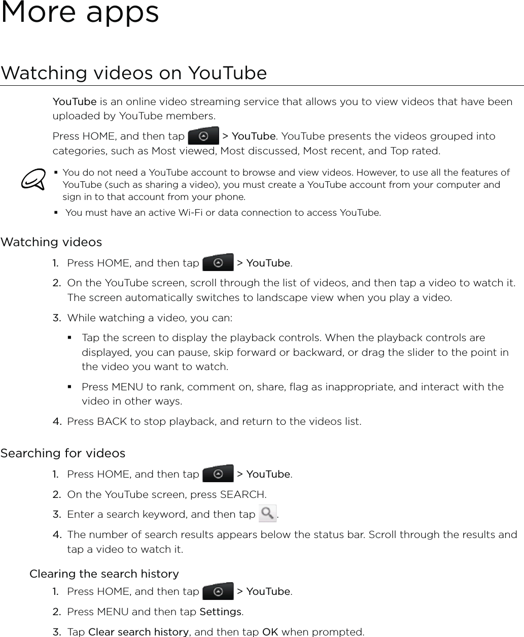 More appsWatching videos on YouTubeYouTube is an online video streaming service that allows you to view videos that have been uploaded by YouTube members.Press HOME, and then tap   &gt; YouTube. YouTube presents the videos grouped into categories, such as Most viewed, Most discussed, Most recent, and Top rated.You do not need a YouTube account to browse and view videos. However, to use all the features of YouTube (such as sharing a video), you must create a YouTube account from your computer and sign in to that account from your phone. You must have an active Wi-Fi or data connection to access YouTube.Watching videosPress HOME, and then tap   &gt; YouTube.On the YouTube screen, scroll through the list of videos, and then tap a video to watch it. The screen automatically switches to landscape view when you play a video.While watching a video, you can: Tap the screen to display the playback controls. When the playback controls are displayed, you can pause, skip forward or backward, or drag the slider to the point in the video you want to watch.Press MENU to rank, comment on, share, flag as inappropriate, and interact with the video in other ways.4.  Press BACK to stop playback, and return to the videos list.Searching for videosPress HOME, and then tap   &gt; YouTube. On the YouTube screen, press SEARCH.Enter a search keyword, and then tap  .The number of search results appears below the status bar. Scroll through the results and tap a video to watch it.Clearing the search historyPress HOME, and then tap   &gt; YouTube.Press MENU and then tap Settings. Tap Clear search history, and then tap OK when prompted.1.2.3.1.2.3.4.1.2.3.