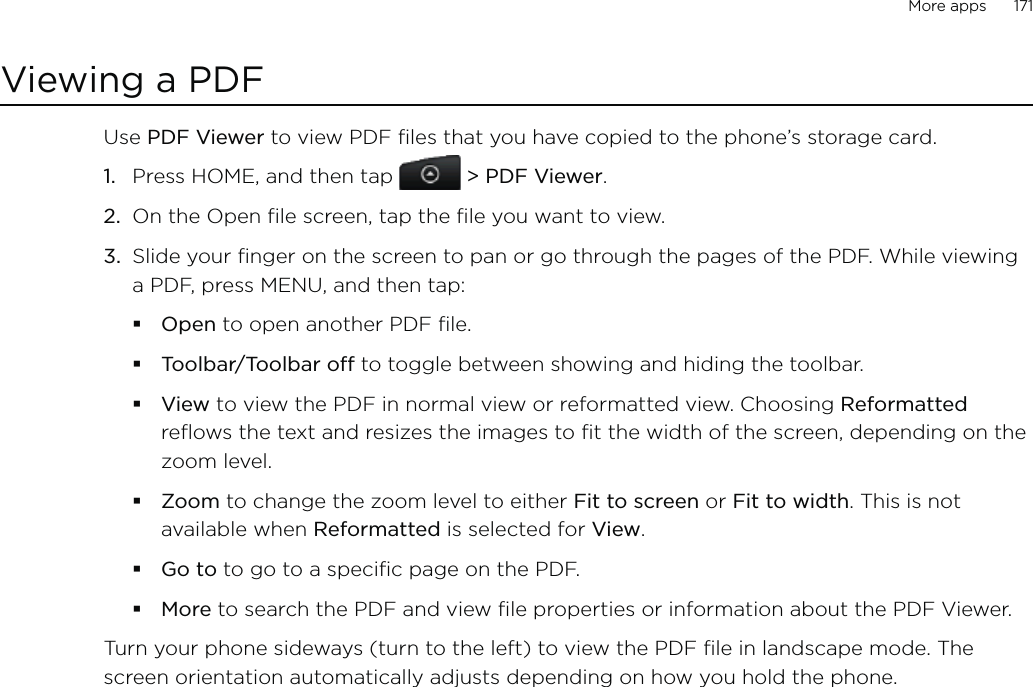 More apps      171Viewing a PDFUse PDF Viewer to view PDF files that you have copied to the phone’s storage card. Press HOME, and then tap  &gt; PDF Viewer.On the Open file screen, tap the file you want to view. Slide your finger on the screen to pan or go through the pages of the PDF. While viewing a PDF, press MENU, and then tap:Open to open another PDF file.Toolbar/Toolbar off to toggle between showing and hiding the toolbar.View to view the PDF in normal view or reformatted view. Choosing Reformatted reflows the text and resizes the images to fit the width of the screen, depending on the zoom level. Zoom to change the zoom level to either Fit to screen or Fit to width. This is not available when Reformatted is selected for View.Go to to go to a specific page on the PDF.More to search the PDF and view file properties or information about the PDF Viewer.Turn your phone sideways (turn to the left) to view the PDF file in landscape mode. The screen orientation automatically adjusts depending on how you hold the phone. 1.2.3.
