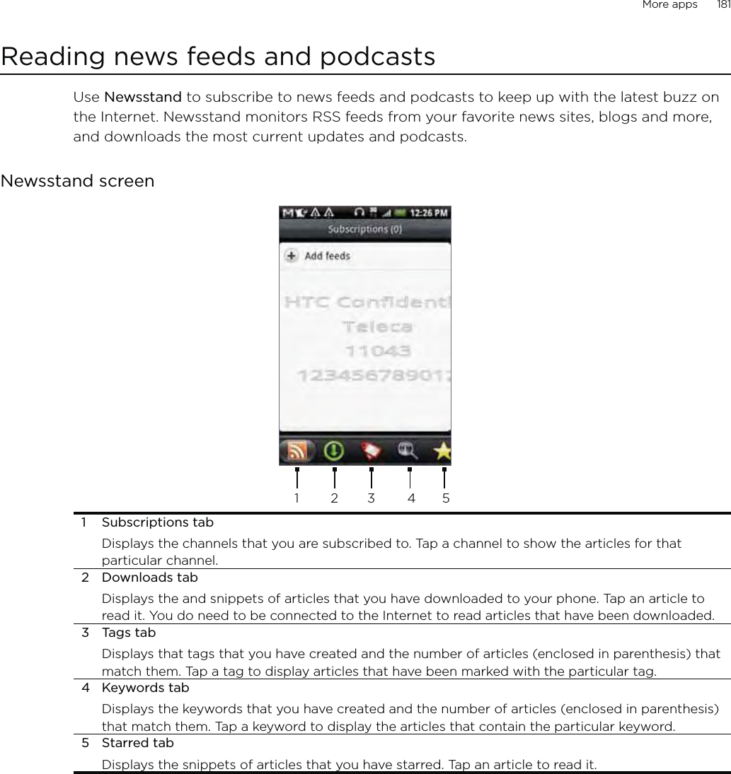 More apps      181Reading news feeds and podcastsUse Newsstand to subscribe to news feeds and podcasts to keep up with the latest buzz on the Internet. Newsstand monitors RSS feeds from your favorite news sites, blogs and more, and downloads the most current updates and podcasts.Newsstand screen123451 Subscriptions tabDisplays the channels that you are subscribed to. Tap a channel to show the articles for that particular channel.2 Downloads tabDisplays the and snippets of articles that you have downloaded to your phone. Tap an article to read it. You do need to be connected to the Internet to read articles that have been downloaded. 3 Tags tabDisplays that tags that you have created and the number of articles (enclosed in parenthesis) that match them. Tap a tag to display articles that have been marked with the particular tag.4 Keywords tabDisplays the keywords that you have created and the number of articles (enclosed in parenthesis) that match them. Tap a keyword to display the articles that contain the particular keyword.5 Starred tabDisplays the snippets of articles that you have starred. Tap an article to read it. 
