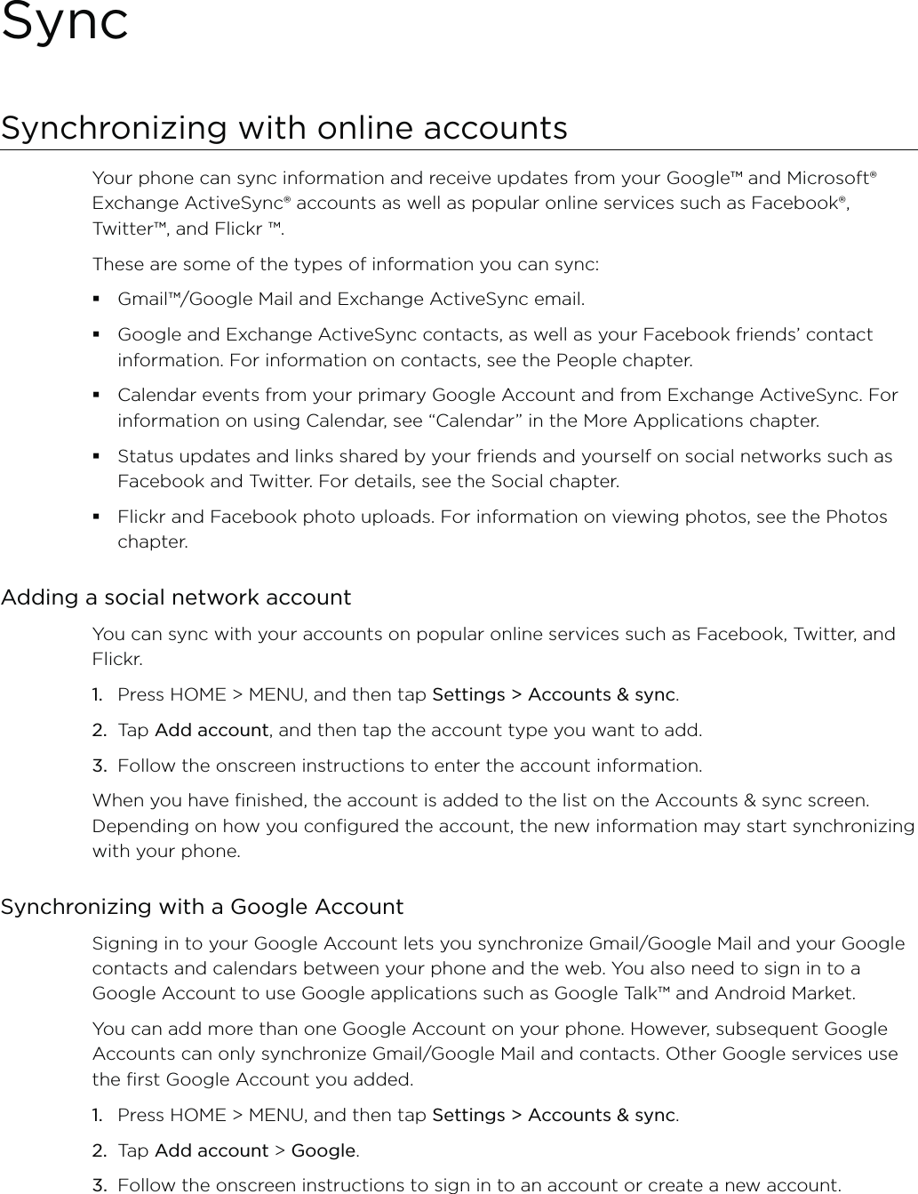 SyncSynchronizing with online accountsYour phone can sync information and receive updates from your Google™ and Microsoft® Exchange ActiveSync® accounts as well as popular online services such as Facebook®, Twitter™, and Flickr ™.These are some of the types of information you can sync:Gmail™/Google Mail and Exchange ActiveSync email.Google and Exchange ActiveSync contacts, as well as your Facebook friends’ contact information. For information on contacts, see the People chapter.Calendar events from your primary Google Account and from Exchange ActiveSync. For information on using Calendar, see “Calendar” in the More Applications chapter.Status updates and links shared by your friends and yourself on social networks such as Facebook and Twitter. For details, see the Social chapter.Flickr and Facebook photo uploads. For information on viewing photos, see the Photos chapter.Adding a social network accountYou can sync with your accounts on popular online services such as Facebook, Twitter, and Flickr.Press HOME &gt; MENU, and then tap Settings &gt; Accounts &amp; sync. Tap Add account, and then tap the account type you want to add.Follow the onscreen instructions to enter the account information.When you have finished, the account is added to the list on the Accounts &amp; sync screen. Depending on how you configured the account, the new information may start synchronizing with your phone.Synchronizing with a Google AccountSigning in to your Google Account lets you synchronize Gmail/Google Mail and your Google contacts and calendars between your phone and the web. You also need to sign in to a Google Account to use Google applications such as Google Talk™ and Android Market.You can add more than one Google Account on your phone. However, subsequent Google Accounts can only synchronize Gmail/Google Mail and contacts. Other Google services use the first Google Account you added.Press HOME &gt; MENU, and then tap Settings &gt; Accounts &amp; sync. Tap Add account &gt; Google.Follow the onscreen instructions to sign in to an account or create a new account.1.2.3.1.2.3.