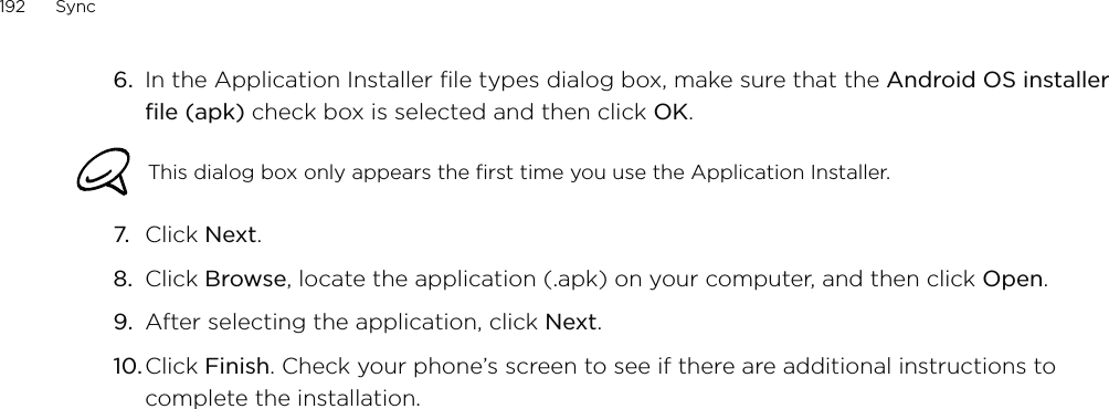 192      Sync      6.  In the Application Installer file types dialog box, make sure that the Android OS installer file (apk) check box is selected and then click OK.This dialog box only appears the first time you use the Application Installer.7.  Click Next.8.  Click Browse, locate the application (.apk) on your computer, and then click Open. 9.  After selecting the application, click Next. 10. Click Finish. Check your phone’s screen to see if there are additional instructions to complete the installation. 