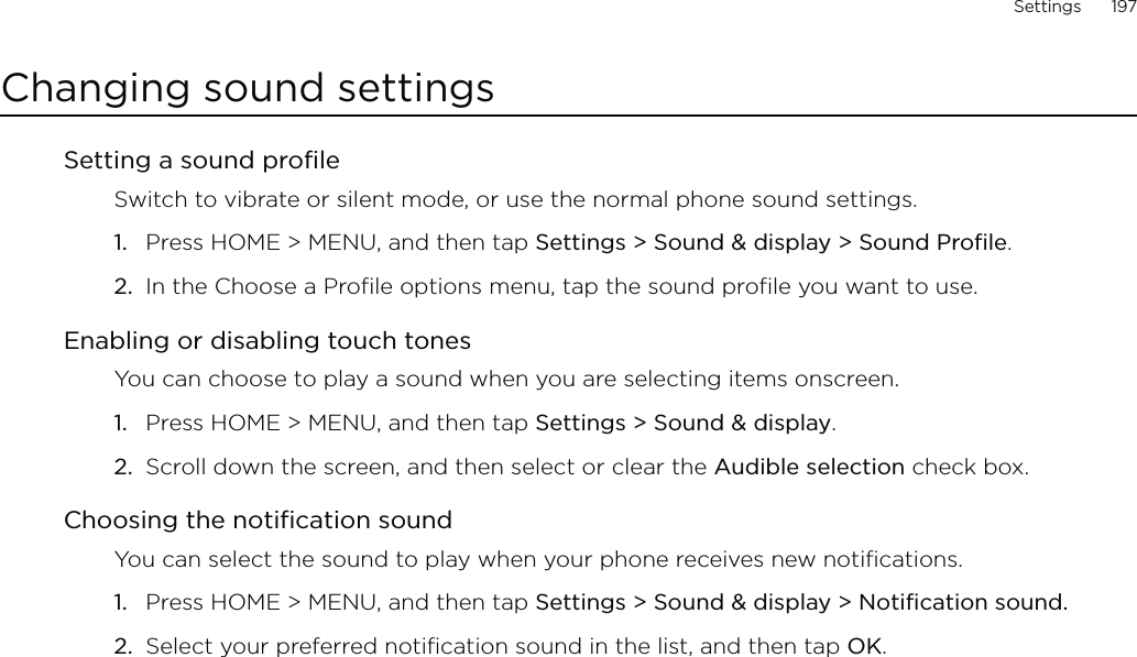 Settings      197Changing sound settingsSetting a sound profileSwitch to vibrate or silent mode, or use the normal phone sound settings.Press HOME &gt; MENU, and then tap Settings &gt; Sound &amp; display &gt; Sound Profile.In the Choose a Profile options menu, tap the sound profile you want to use. Enabling or disabling touch tonesYou can choose to play a sound when you are selecting items onscreen.Press HOME &gt; MENU, and then tap Settings &gt; Sound &amp; display.Scroll down the screen, and then select or clear the Audible selection check box.Choosing the notification soundYou can select the sound to play when your phone receives new notifications.Press HOME &gt; MENU, and then tap Settings &gt; Sound &amp; display &gt; Notification sound.Select your preferred notification sound in the list, and then tap OK.1.2.1.2.1.2.