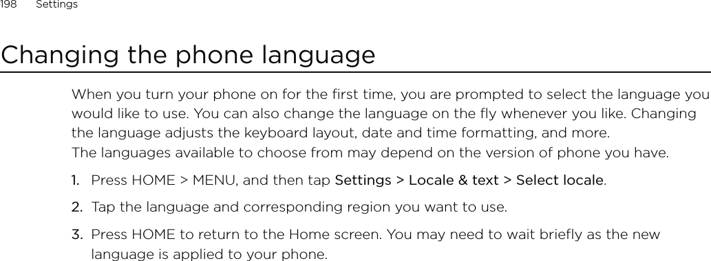 198      Settings      Changing the phone languageWhen you turn your phone on for the first time, you are prompted to select the language you would like to use. You can also change the language on the fly whenever you like. Changing the language adjusts the keyboard layout, date and time formatting, and more.  The languages available to choose from may depend on the version of phone you have.Press HOME &gt; MENU, and then tap Settings &gt; Locale &amp; text &gt; Select locale.Tap the language and corresponding region you want to use.Press HOME to return to the Home screen. You may need to wait briefly as the new language is applied to your phone.1.2.3.