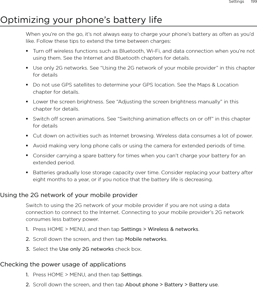 Settings      199Optimizing your phone’s battery lifeWhen you’re on the go, it’s not always easy to charge your phone’s battery as often as you’d like. Follow these tips to extend the time between charges: Turn off wireless functions such as Bluetooth, Wi-Fi, and data connection when you’re not using them. See the Internet and Bluetooth chapters for details.Use only 2G networks. See “Using the 2G network of your mobile provider” in this chapter for detailsDo not use GPS satellites to determine your GPS location. See the Maps &amp; Location chapter for details. Lower the screen brightness. See “Adjusting the screen brightness manually” in this chapter for details.Switch off screen animations. See “Switching animation effects on or off” in this chapter for detailsCut down on activities such as Internet browsing. Wireless data consumes a lot of power.Avoid making very long phone calls or using the camera for extended periods of time.Consider carrying a spare battery for times when you can’t charge your battery for an extended period.Batteries gradually lose storage capacity over time. Consider replacing your battery after eight months to a year, or if you notice that the battery life is decreasing.Using the 2G network of your mobile providerSwitch to using the 2G network of your mobile provider if you are not using a data connection to connect to the Internet. Connecting to your mobile provider’s 2G network consumes less battery power. Press HOME &gt; MENU, and then tap Settings &gt; Wireless &amp; networks.Scroll down the screen, and then tap Mobile networks.Select the Use only 2G networks check box. Checking the power usage of applicationsPress HOME &gt; MENU, and then tap Settings.Scroll down the screen, and then tap About phone &gt; Battery &gt; Battery use.1.2.3.1.2.
