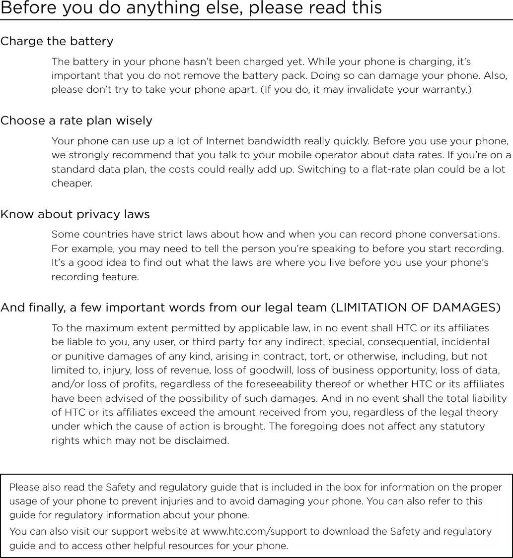 Before you do anything else, please read thisCharge the batteryThe battery in your phone hasn’t been charged yet. While your phone is charging, it’s important that you do not remove the battery pack. Doing so can damage your phone. Also, please don’t try to take your phone apart. (If you do, it may invalidate your warranty.)Choose a rate plan wiselyYour phone can use up a lot of Internet bandwidth really quickly. Before you use your phone, we strongly recommend that you talk to your mobile operator about data rates. If you’re on a standard data plan, the costs could really add up. Switching to a flat-rate plan could be a lot cheaper.Know about privacy lawsSome countries have strict laws about how and when you can record phone conversations. For example, you may need to tell the person you’re speaking to before you start recording. It’s a good idea to find out what the laws are where you live before you use your phone’s recording feature.And finally, a few important words from our legal team (LIMITATION OF DAMAGES)To the maximum extent permitted by applicable law, in no event shall HTC or its affiliates be liable to you, any user, or third party for any indirect, special, consequential, incidental or punitive damages of any kind, arising in contract, tort, or otherwise, including, but not limited to, injury, loss of revenue, loss of goodwill, loss of business opportunity, loss of data, and/or loss of profits, regardless of the foreseeability thereof or whether HTC or its affiliates have been advised of the possibility of such damages. And in no event shall the total liability of HTC or its affiliates exceed the amount received from you, regardless of the legal theory under which the cause of action is brought. The foregoing does not affect any statutory rights which may not be disclaimed.Please also read the Safety and regulatory guide that is included in the box for information on the proper usage of your phone to prevent injuries and to avoid damaging your phone. You can also refer to this guide for regulatory information about your phone.You can also visit our support website at www.htc.com/support to download the Safety and regulatory guide and to access other helpful resources for your phone.   