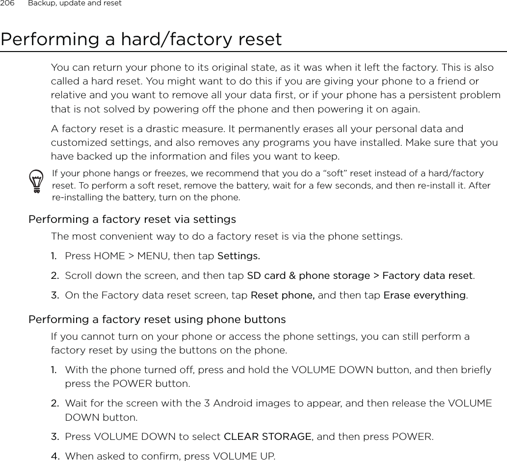 206      Backup, update and reset      Performing a hard/factory resetYou can return your phone to its original state, as it was when it left the factory. This is also called a hard reset. You might want to do this if you are giving your phone to a friend or relative and you want to remove all your data first, or if your phone has a persistent problem that is not solved by powering off the phone and then powering it on again.A factory reset is a drastic measure. It permanently erases all your personal data and customized settings, and also removes any programs you have installed. Make sure that you have backed up the information and files you want to keep. If your phone hangs or freezes, we recommend that you do a “soft” reset instead of a hard/factory reset. To perform a soft reset, remove the battery, wait for a few seconds, and then re-install it. After re-installing the battery, turn on the phone.Performing a factory reset via settingsThe most convenient way to do a factory reset is via the phone settings.Press HOME &gt; MENU, then tap Settings.Scroll down the screen, and then tap SD card &amp; phone storage &gt; Factory data reset.On the Factory data reset screen, tap Reset phone, and then tap Erase everything. Performing a factory reset using phone buttonsIf you cannot turn on your phone or access the phone settings, you can still perform a factory reset by using the buttons on the phone.With the phone turned off, press and hold the VOLUME DOWN button, and then briefly press the POWER button. Wait for the screen with the 3 Android images to appear, and then release the VOLUME DOWN button. Press VOLUME DOWN to select CLEAR STORAGE, and then press POWER. When asked to confirm, press VOLUME UP. 1.2.3.1.2.3.4.