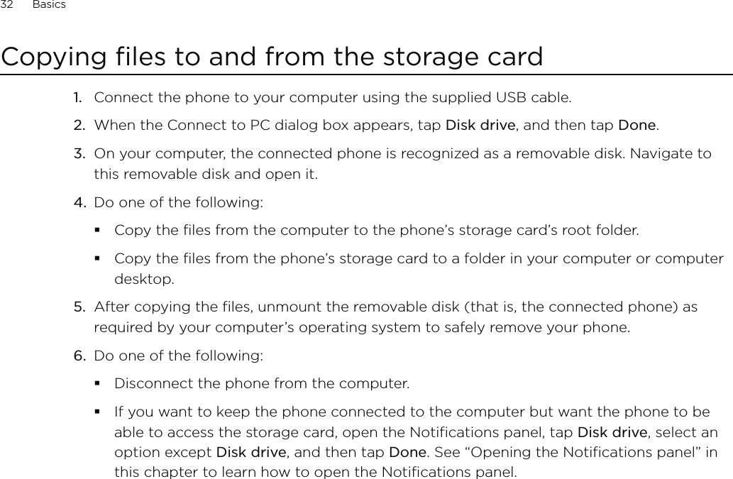 32      Basics      Copying files to and from the storage cardConnect the phone to your computer using the supplied USB cable.When the Connect to PC dialog box appears, tap Disk drive, and then tap Done.On your computer, the connected phone is recognized as a removable disk. Navigate to this removable disk and open it.Do one of the following:Copy the files from the computer to the phone’s storage card’s root folder.Copy the files from the phone’s storage card to a folder in your computer or computer desktop.5.  After copying the files, unmount the removable disk (that is, the connected phone) as required by your computer’s operating system to safely remove your phone.6.  Do one of the following:Disconnect the phone from the computer.If you want to keep the phone connected to the computer but want the phone to be able to access the storage card, open the Notifications panel, tap Disk drive, select an option except Disk drive, and then tap Done. See “Opening the Notifications panel” in this chapter to learn how to open the Notifications panel.1.2.3.4.