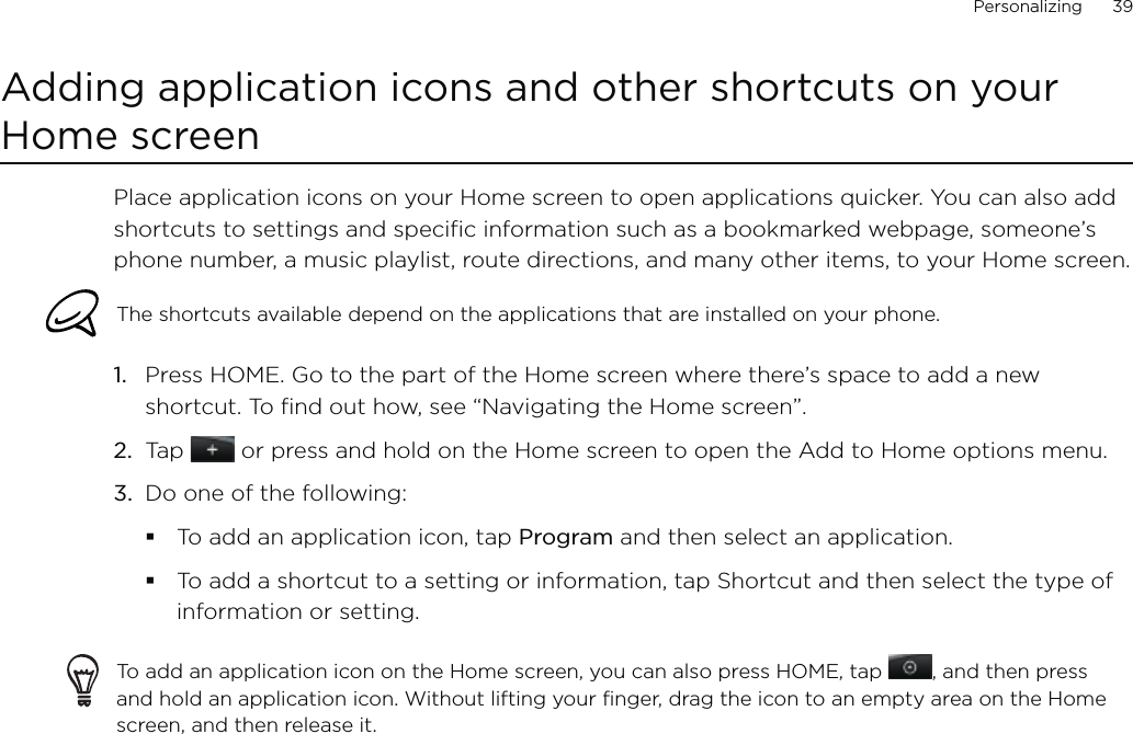 Personalizing      39Adding application icons and other shortcuts on your Home screenPlace application icons on your Home screen to open applications quicker. You can also add shortcuts to settings and specific information such as a bookmarked webpage, someone’s phone number, a music playlist, route directions, and many other items, to your Home screen.The shortcuts available depend on the applications that are installed on your phone.Press HOME. Go to the part of the Home screen where there’s space to add a new shortcut. To find out how, see “Navigating the Home screen”.Tap   or press and hold on the Home screen to open the Add to Home options menu.Do one of the following:To add an application icon, tap Program and then select an application.To add a shortcut to a setting or information, tap Shortcut and then select the type of information or setting.To add an application icon on the Home screen, you can also press HOME, tap  , and then press and hold an application icon. Without lifting your finger, drag the icon to an empty area on the Home screen, and then release it.1.2.3.