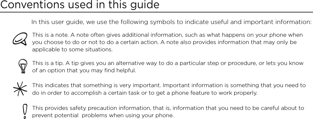 Conventions used in this guideIn this user guide, we use the following symbols to indicate useful and important information:This is a note. A note often gives additional information, such as what happens on your phone when you choose to do or not to do a certain action. A note also provides information that may only be applicable to some situations. This is a tip. A tip gives you an alternative way to do a particular step or procedure, or lets you know of an option that you may find helpful.This indicates that something is very important. Important information is something that you need to do in order to accomplish a certain task or to get a phone feature to work properly.  This provides safety precaution information, that is, information that you need to be careful about to prevent potential  problems when using your phone. 